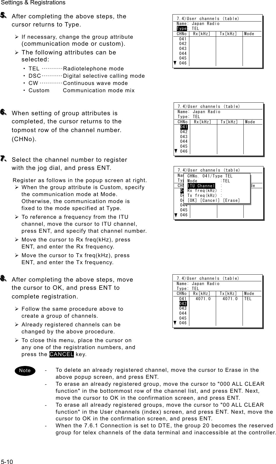 Settings &amp; Registrations 5-10 555...   After completing the above steps, the cursor returns to Type.   ¾ If necessary, change the group attribute (communication mode or custom).   ¾ The following attributes can be selected:  TEL ··········· Radiotelephone mode   DSC ··········· Digital selective calling mode  CW ············ Continuous wave mode   Custom  Communication mode mix     666...   When setting of group attributes is completed, the cursor returns to the topmost row of the channel number. (CHNo).   777...   Select the channel number to register with the jog dial, and press ENT.   Register as follows in the popup screen at right.   ¾ When the group attribute is Custom, specify the communication mode at Mode. Otherwise, the communication mode is fixed to the mode specified at Type.   ¾ To reference a frequency from the ITU channel, move the cursor to ITU channel, press ENT, and specify that channel number.   ¾ Move the cursor to Rx freq(kHz), press ENT, and enter the Rx frequency.   ¾ Move the cursor to Tx freq(kHz), press ENT, and enter the Tx frequency.    888...   After completing the above steps, move the cursor to OK, and press ENT to complete registration.   ¾ Follow the same procedure above to create a group of channels.   ¾ Already registered channels can be changed by the above procedure.   ¾ To close this menu, place the cursor on any one of the registration numbers, and press the CANCEL key.  -  To delete an already registered channel, move the cursor to Erase in the above popup screen, and press ENT.   -  To erase an already registered group, move the cursor to &quot;000 ALL CLEAR function&quot; in the bottommost row of the channel list, and press ENT. Next, move the cursor to OK in the confirmation screen, and press ENT.   -  To erase all already registered groups, move the cursor to &quot;00 ALL CLEAR function&quot; in the User channels (index) screen, and press ENT. Next, move the cursor to OK in the confirmation screen, and press ENT.   -  When the 7.6.1 Connection is set to DTE, the group 20 becomes the reserved group for telex channels of the data terminal and inaccessible at the controller. Note 7.4)User channels (table) Name: Japan Radio Type: TEL CHNo  Rx[kHz]  Tx[kHz]  Mode  041 042 043 044 045 046   7.4)User channels (table) Name: Japan Radio Type: TEL CHNo  Rx[kHz]  Tx[kHz]  Mode  041 042 043 044 045 046   7.4)User channels (table) Name: Japan Radio Type: TEL CHNo  Rx[kHz]  Tx[kHz]  Mode  041 042 043 044 045 046    CHNo. 041/Type TEL  Mode         :TEL  ITU Channel  :  Rx freq(kHz) :  Tx freq(kHz) :  [OK] [Cancel] [Erase] 7.4)User channels (table) Name: Japan Radio Type: TEL CHNo  Rx[kHz]  Tx[kHz]  Mode  041 042 043 044 045 046  4071.0   4071.0  TEL 