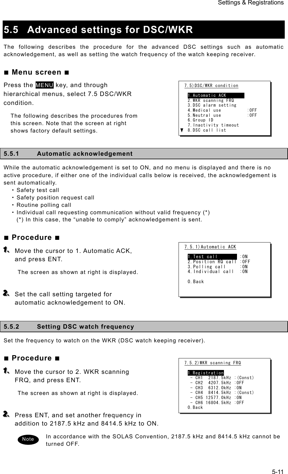 Settings &amp; Registrations 5-11  5.5  Advanced settings for DSC/WKR   The following describes the procedure for the advanced DSC settings such as automatic acknowledgement, as well as setting the watch frequency of the watch keeping receiver.   ■ Menu screen ■ Press the MENU key, and through hierarchical menus, select 7.5 DSC/WKR condition.  The following describes the procedures from this screen. Note that the screen at right shows factory default settings.    5.5.1 Automatic acknowledgement  While the automatic acknowledgement is set to ON, and no menu is displayed and there is no active procedure, if either one of the individual calls below is received, the acknowledgement is sent automatically.    Safety test call  Safety position request call  Routine polling call  Individual call requesting communication without valid frequency (*) (*) In this case, the “unable to comply” acknowledgement is sent. ■ Procedure ■ 111...   Move the cursor to 1. Automatic ACK, and press ENT.   The screen as shown at right is displayed.    222...   Set the call setting targeted for automatic acknowledgement to ON.    5.5.2  Setting DSC watch frequency   Set the frequency to watch on the WKR (DSC watch keeping receiver).   ■ Procedure ■ 111...   Move the cursor to 2. WKR scanning FRQ, and press ENT.   The screen as shown at right is displayed.    222...   Press ENT, and set another frequency in addition to 2187.5 kHz and 8414.5 kHz to ON.   In accordance with the SOLAS Convention, 2187.5 kHz and 8414.5 kHz cannot be turned OFF.    7.5)DSC/WKR condition  1.Automatic ACK        2.WKR scanning FRQ 3.DSC alarm setting 4.Medical use          :OFF 5.Neutral use          :OFF 6.Group ID 7.Inactivity timeout 8.DSC call list Note 7.5.2)WKR scanning FRQ  1.Registration  - CH1  2187.5kHz :(Const)  - CH2  4207.5kHz :OFF  - CH3  6312.0kHz :ON  - CH4  8414.5kHz :(Const)  - CH5 12577.0kHz :ON  - CH6 16804.5kHz :OFF 0.Back 7.5.1)Automatic ACK  1.Test call        :ON 2.Position RQ call :OFF 3.Polling call     :ON 4.Individual call  :ON  0.Back 