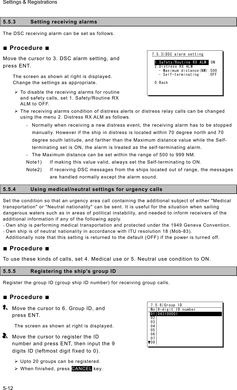 Settings &amp; Registrations 5-12  5.5.3  Setting receiving alarms The DSC receiving alarm can be set as follows.   ■ Procedure ■ Move the cursor to 3. DSC alarm setting, and press ENT.   The screen as shown at right is displayed.   Change the settings as appropriate. ¾ To disable the receiving alarms for routine and safety calls, set 1. Safety/Routine RX ALM to OFF. ¾ The receiving alarms condition of distress alerts or distress relay calls can be changed using the menu 2. Distress RX ALM as follows. -  Normally when receiving a new distress event, the receiving alarm has to be stopped manually. However if the ship in distress is located within 70 degree north and 70 degree south latitude, and farther than the Maximum distance value while the Self- terminating set is ON, the alarm is treated as the self-terminating alarm. -  The Maximum distance can be set within the range of 500 to 999 NM. Note1)  If making this value valid, always set the Self-terminating to ON. Note2)  If receiving DSC messages from the ships located out of range, the messages are handled normally except the alarm sound. 5.5.4  Using medical/neutral settings for urgency calls Set the condition so that an urgency area call containing the additional subject of either &quot;Medical transportation&quot; or &quot;Neutral nationality&quot; can be sent. It is useful for the situation when sailing dangerous waters such as in areas of political instability, and needed to inform receivers of the additional information if any of the following apply.   - Own ship is performing medical transportation and protected under the 1949 Geneva Convention. - Own ship is of neutral nationality in accordance with ITU resolution 18 (Mob-83). Additionally note that this setting is returned to the default (OFF) if the power is turned off.  ■ Procedure ■ To use these kinds of calls, set 4. Medical use or 5. Neutral use condition to ON.   5.5.5  Registering the ship&apos;s group ID   Register the group ID (group ship ID number) for receiving group calls.   ■ Procedure ■ 111...   Move the cursor to 6. Group ID, and press ENT.   The screen as shown at right is displayed.   222...   Move the cursor to register the ID number and press ENT, then input the 9 digits ID (leftmost digit fixed to 0). ¾ Upto 20 groups can be registered. ¾ When finished, press CANCEL key. 7.5.3)DSC alarm setting  1.Safety/Routine RX ALM :ON 2.Distress RX ALM    - Maximum distance(NM):500    - Self-terminating    :OFF  0.Back 7.5.6)Group ID No 9-digit ID number 0102030405060708043100001  