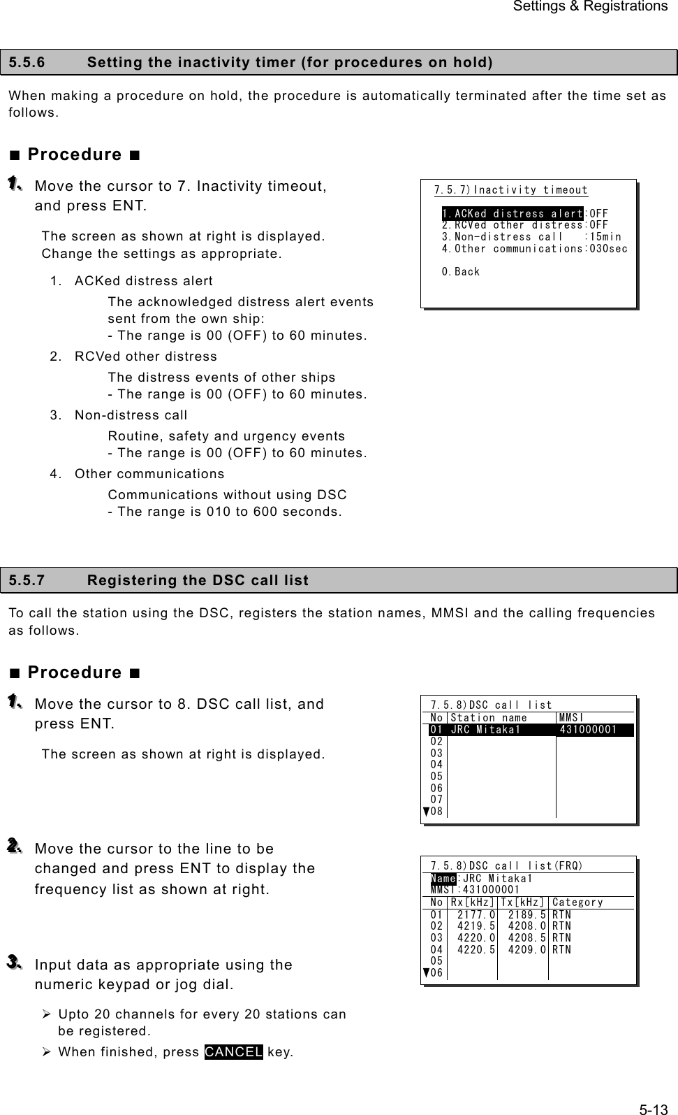 Settings &amp; Registrations 5-13  5.5.6  Setting the inactivity timer (for procedures on hold)   When making a procedure on hold, the procedure is automatically terminated after the time set as follows. ■ Procedure ■ 111...   Move the cursor to 7. Inactivity timeout, and press ENT.   The screen as shown at right is displayed.   Change the settings as appropriate. 1.  ACKed distress alert The acknowledged distress alert events sent from the own ship: - The range is 00 (OFF) to 60 minutes. 2.  RCVed other distress The distress events of other ships - The range is 00 (OFF) to 60 minutes. 3. Non-distress call Routine, safety and urgency events - The range is 00 (OFF) to 60 minutes. 4. Other communications Communications without using DSC - The range is 010 to 600 seconds.   5.5.7  Registering the DSC call list   To call the station using the DSC, registers the station names, MMSI and the calling frequencies as follows. ■ Procedure ■ 111...   Move the cursor to 8. DSC call list, and press ENT.   The screen as shown at right is displayed.    222...   Move the cursor to the line to be changed and press ENT to display the frequency list as shown at right.   333...   Input data as appropriate using the numeric keypad or jog dial. ¾ Upto 20 channels for every 20 stations can be registered. ¾ When finished, press CANCEL key. 7.5.7)Inactivity timeout  1.ACKed distress alert:OFF 2.RCVed other distress:OFF 3.Non-distress call   :15min 4.Other communications:030sec 0.Back 7.5.8)DSC call list No Station name  MMSI 0102030405060708JRC Mitaka1  431000001    7.5.8)DSC call list(FRQ) Name:JRC Mitaka1 MMSI:431000001 No Rx[kHz] Tx[kHz] Category 010203040506 2177.0 4219.5 4220.0 4220.5 2189.5  4208.0  4208.5  4209.0 RTN RTN RTN RTN 