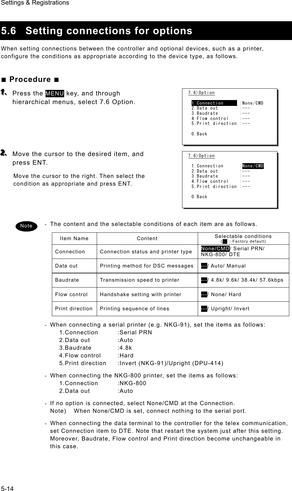 Settings &amp; Registrations 5-14  5.6  Setting connections for options   When setting connections between the controller and optional devices, such as a printer, configure the conditions as appropriate according to the device type, as follows.   ■ Procedure ■ 111...   Press the MENU key, and through hierarchical menus, select 7.6 Option.       222...   Move the cursor to the desired item, and press ENT.   Move the cursor to the right. Then select the condition as appropriate and press ENT.    -  The content and the selectable conditions of each item are as follows.   Item Name  Content  Selectable conditions   (    : Factory default) Connection  Connection status and printer type None/CMD/ Serial PRN/ NKG-800/ DTE Data out  Printing method for DSC messages ---/ Auto/ Manual Baudrate  Transmission speed to printer  ---/ 4.8k/ 9.6k/ 38.4k/ 57.6kbpsFlow control  Handshake setting with printer  ---/ None/ Hard Print direction  Printing sequence of lines  ---/ Upright/ Invert -  When connecting a serial printer (e.g. NKG-91), set the items as follows: 1.Connection :Serial PRN 2.Data out  :Auto 3.Baudrate :4.8k 4.Flow control  :Hard 5.Print direction  :Invert (NKG-91)/Upright (DPU-414) -  When connecting the NKG-800 printer, set the items as follows: 1.Connection :NKG-800 2.Data out  :Auto -  If no option is connected, select None/CMD at the Connection. Note)  When None/CMD is set, connect nothing to the serial port. -  When connecting the data terminal to the controller for the telex communication, set Connection item to DTE. Note that restart the system just after this setting. Moreover, Baudrate, Flow control and Print direction become unchangeable in this case. Note 7.6)Option  1.Connection      :None/CMD 2.Data out        :--- 3.Baudrate        :--- 4.Flow control    :--- 5.Print direction :---  0.Back 7.6)Option  1.Connection      :None/CMD 2.Data out        :--- 3.Baudrate        :--- 4.Flow control    :--- 5.Print direction :---  0.Back 