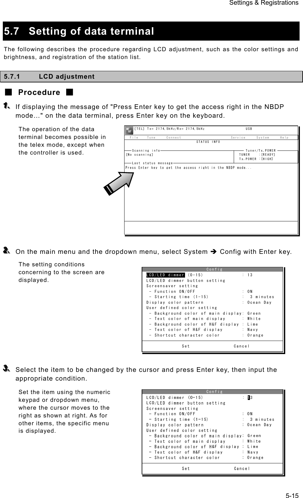 Settings &amp; Registrations 5-15  5.7  Setting of data terminal The following describes the procedure regarding LCD adjustment, such as the color settings and brightness, and registration of the station list. 5.7.1 LCD adjustment ■ Procedure ■ 111...   If displaying the message of &quot;Press Enter key to get the access right in the NBDP mode…&quot; on the data terminal, press Enter key on the keyboard. The operation of the data terminal becomes possible in the telex mode, except when the controller is used.          222...   On the main menu and the dropdown menu, select System Î Config with Enter key. The setting conditions concerning to the screen are displayed.         333...   Select the item to be changed by the cursor and press Enter key, then input the appropriate condition. Set the item using the numeric keypad or dropdown menu, where the cursor moves to the right as shown at right. As for other items, the specific menu is displayed.                        Config LCD/LED dimmer (0-15)              : 13 LCD/LED dimmer button setting Screensaver setting- Function ON/OFF                 : ON- Starting time (1-15)            :  3 minutes Display color pattern              : Ocean Day User defined color setting- Background color of main display: Green- Text color of main display      : White- Background color of H&amp;F display : Lime- Text color of H&amp;F display       : Navy- Shortcut character color        : Orange              Set                CancelLCD/LED dimmer