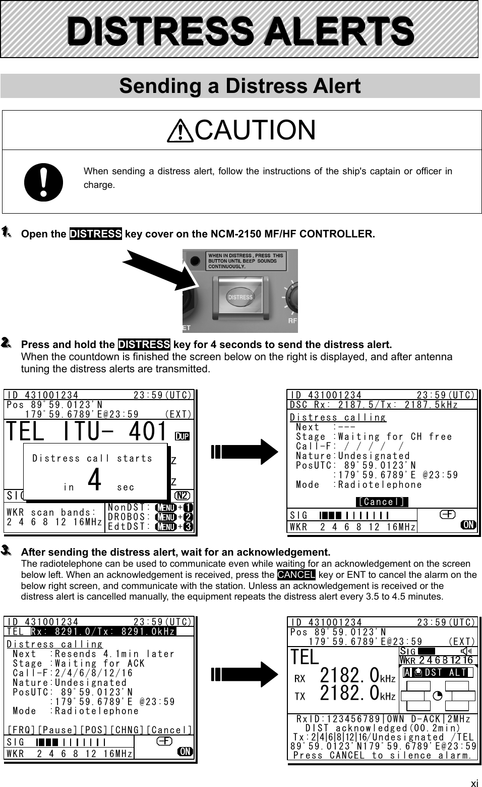 xi       Sending a Distress Alert  CAUTION  When sending a distress alert, follow the instructions of the ship&apos;s captain or officer in charge.    111...   Open the DISTRESS key cover on the NCM-2150 MF/HF CONTROLLER.           222...   Press and hold the DISTRESS key for 4 seconds to send the distress alert. When the countdown is finished the screen below on the right is displayed, and after antenna tuning the distress alerts are transmitted.                333...   After sending the distress alert, wait for an acknowledgement.   The radiotelephone can be used to communicate even while waiting for an acknowledgement on the screen below left. When an acknowledgement is received, press the CANCEL key or ENT to cancel the alarm on the below right screen, and communicate with the station. Unless an acknowledgement is received or the distress alert is cancelled manually, the equipment repeats the distress alert every 3.5 to 4.5 minutes.               DDDIIISSSTTTRRREEESSSSSS   AAALLLEEERRRTTTSSS   TEL ITU- 401     4357.0     4065.0RX  kHzTX kHzNonDST:    +DROBOS:    +EdtDST:    +ID 431001234         23:59(UTC)Pos 89ﾟ59.0123&apos;N   179ﾟ59.6789&apos;E@23:59    (EXT)SIGWKR scan bands:2 4 6 8 12 16MHz Distress call starts      in       sec4ID 431001234         23:59(UTC)DSC Rx: 2187.5/Tx: 2187.5kHzDistress calling Next  :--- Stage :Waiting for CH free Call-F: / / / /  / Nature:Undesignated PosUTC: 89ﾟ59.0123&apos;N       :179ﾟ59.6789&apos;E @23:59 Mode  :Radiotelephone[Cancel]SIG WKR  2 4 6 8 12 16MHzID 431001234         23:59(UTC)TEL Rx: 8291.0/Tx: 8291.0kHzDistress calling Next  :Resends 4.1min later Stage :Waiting for ACK Call-F:2/4/6/8/12/16 Nature:Undesignated PosUTC: 89ﾟ59.0123&apos;N       :179ﾟ59.6789&apos;E @23:59 Mode  :Radiotelephone[FRQ][Pause][POS][CHNG][Cancel]Rx: 8291.0/Tx: 8291.0kHzSIG WKR  2 4 6 8 12 16MHzTEL   2182.0   2182.0ID 431001234         23:59(UTC)Pos 89ﾟ59.0123&apos;N   179ﾟ59.6789&apos;E@23:59    (EXT)RxID:123456789|OWN D-ACK|2MHzDIST acknowledged(00.2min)Tx:2|4|6|8|12|16/Undesignated /TEL89ﾟ59.0123&apos;N179ﾟ59.6789&apos;E@23:59Press CANCEL to silence alarm.A   DST ALT