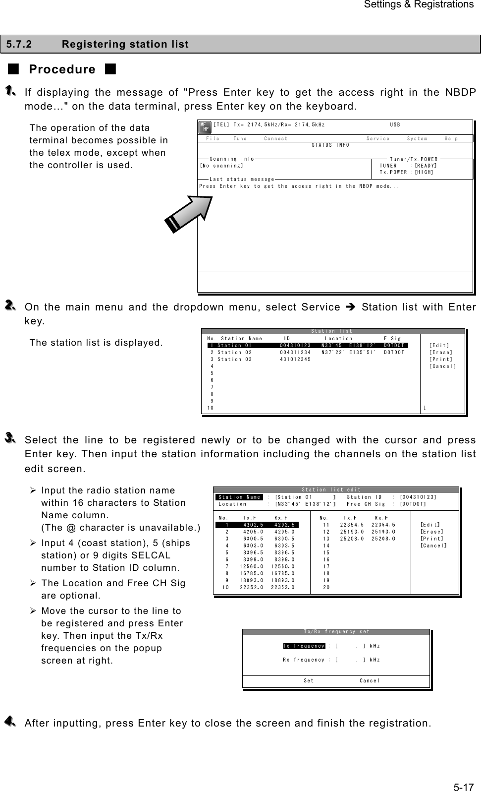 Settings &amp; Registrations 5-17  5.7.2  Registering station list ■ Procedure ■ 111...   If displaying the message of &quot;Press Enter key to get the access right in the NBDP mode…&quot; on the data terminal, press Enter key on the keyboard. The operation of the data terminal becomes possible in the telex mode, except when the controller is used.         222...   On the main menu and the dropdown menu, select Service Î Station list with Enter key. The station list is displayed.      333...   Select the line to be registered newly or to be changed with the cursor and press Enter key. Then input the station information including the channels on the station list edit screen. ¾ Input the radio station name within 16 characters to Station Name column. (The @ character is unavailable.) ¾ Input 4 (coast station), 5 (ships station) or 9 digits SELCAL number to Station ID column. ¾ The Location and Free CH Sig are optional. ¾ Move the cursor to the line to be registered and press Enter key. Then input the Tx/Rx frequencies on the popup screen at right.    444...   After inputting, press Enter key to close the screen and finish the registration.                                Station list  No. Station Name      ID          Location         F.Sig  1 Station 01        004310123   N33ﾟ45&apos; E138ﾟ12&apos;  DOTDOT       [Edit]  2 Station 02        004311234   N37ﾟ22&apos; E135ﾟ51&apos;  DOTDOT       [Erase]  3 Station 03        431012345                                  [Print]  4                                                              [Cancel]  5  6  7  8  9 10                                                            ↓ 1 Station 01        004310123   N33ﾟ45&apos; E138ﾟ12&apos;  DOTDOT