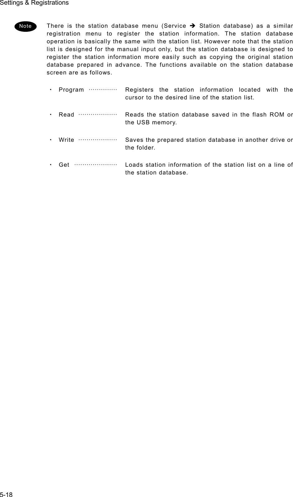 Settings &amp; Registrations 5-18  There is the station database menu (Service Î Station database) as a similar registration menu to register the station information. The station database operation is basically the same with the station list. However note that the station list is designed for the manual input only, but the station database is designed to register the station information more easily such as copying the original station database prepared in advance. The functions available on the station database screen are as follows. ・ Program  ··············   Registers the station information located with the cursor to the desired line of the station list. ・ Read  ···················   Reads the station database saved in the flash ROM or the USB memory. ・ Write  ···················   Saves the prepared station database in another drive or the folder. ・ Get   ·····················   Loads station information of the station list on a line of the station database.    Note 