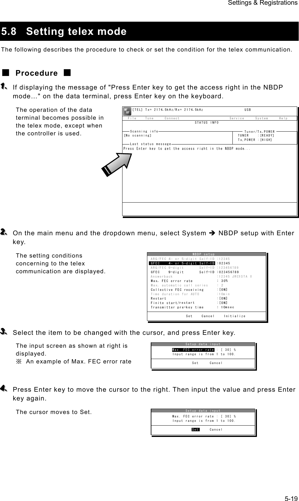 Settings &amp; Registrations 5-19  5.8 Setting telex mode The following describes the procedure to check or set the condition for the telex communication. ■ Procedure ■ 111...   If displaying the message of &quot;Press Enter key to get the access right in the NBDP mode…&quot; on the data terminal, press Enter key on the keyboard. The operation of the data terminal becomes possible in the telex mode, except when the controller is used.          222...   On the main menu and the dropdown menu, select System Î NBDP setup with Enter key. The setting conditions concerning to the telex communication are displayed.      333...   Select the item to be changed with the cursor, and press Enter key. The input screen as shown at right is displayed. ※  An example of Max. FEC error rate  444...   Press Enter key to move the cursor to the right. Then input the value and press Enter key again. The cursor moves to Set.                Setup data input         Max. FEC error rate : [ 30] %         Input range is from 1 to 100.                  Set     CancelMax. FEC error rate               Setup data input         Max. FEC error rate : [ 30] %         Input range is from 1 to 100.                  Set     CancelSet