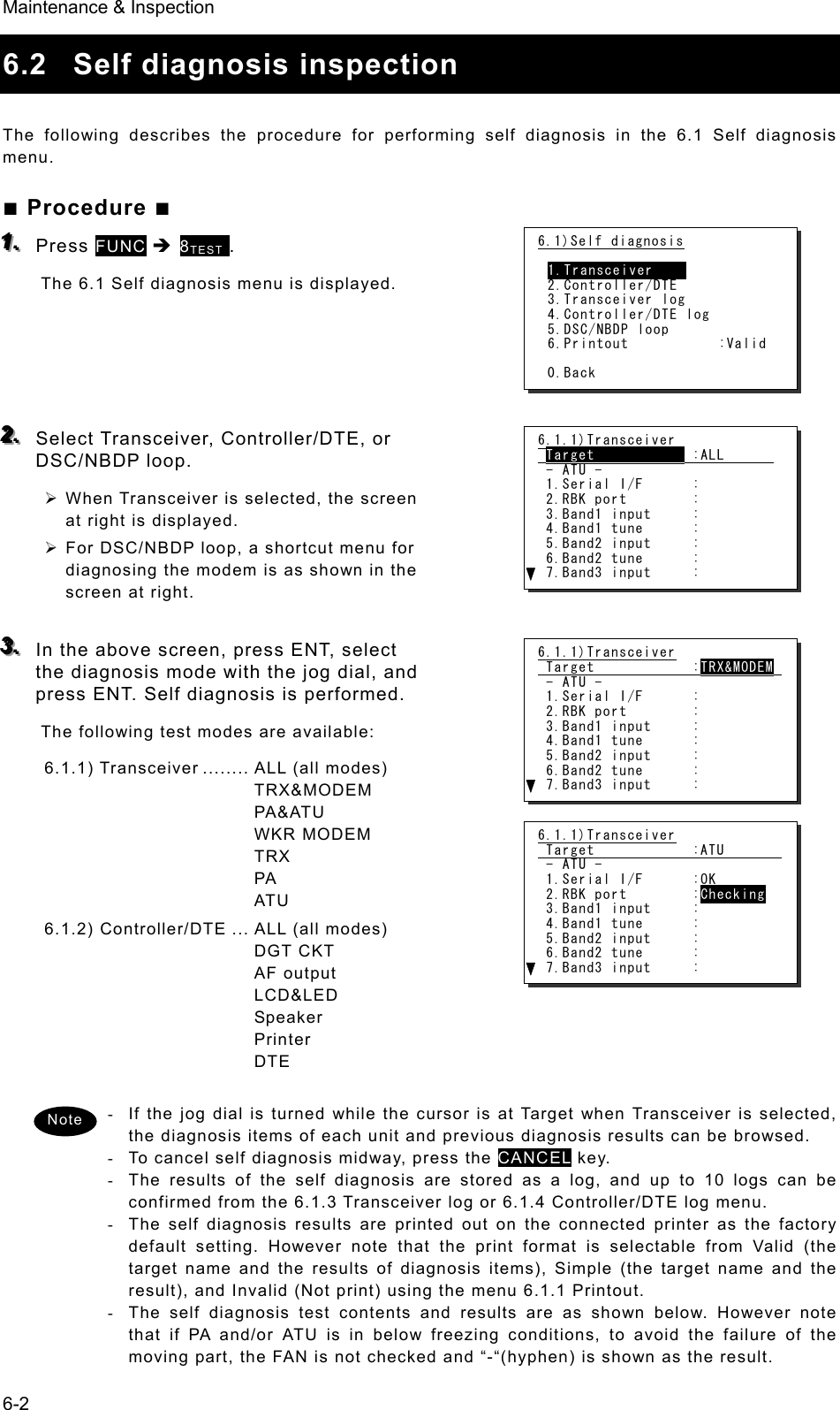 Maintenance &amp; Inspection 6-2 6.2  Self diagnosis inspection  The following describes the procedure for performing self diagnosis in the 6.1 Self diagnosis menu.   ■ Procedure ■ 111...   Press FUNC Î 8TEST .  The 6.1 Self diagnosis menu is displayed.       222...   Select Transceiver, Controller/DTE, or DSC/NBDP loop.   ¾ When Transceiver is selected, the screen at right is displayed.   ¾ For DSC/NBDP loop, a shortcut menu for diagnosing the modem is as shown in the screen at right.    333...   In the above screen, press ENT, select the diagnosis mode with the jog dial, and press ENT. Self diagnosis is performed.   The following test modes are available: 6.1.1) Transceiver ........ ALL  (all modes) TRX&amp;MODEM PA&amp;ATU WKR MODEM TRX PA ATU 6.1.2) Controller/DTE ... ALL (all modes) DGT CKT AF output LCD&amp;LED Speaker Printer DTE  -  If the jog dial is turned while the cursor is at Target when Transceiver is selected, the diagnosis items of each unit and previous diagnosis results can be browsed. -  To cancel self diagnosis midway, press the CANCEL key. -  The results of the self diagnosis are stored as a log, and up to 10 logs can be confirmed from the 6.1.3 Transceiver log or 6.1.4 Controller/DTE log menu. -  The self diagnosis results are printed out on the connected printer as the factory default setting. However note that the print format is selectable from Valid (the target name and the results of diagnosis items), Simple (the target name and the result), and Invalid (Not print) using the menu 6.1.1 Printout. -  The self diagnosis test contents and results are as shown below. However note that if PA and/or ATU is in below freezing conditions, to avoid the failure of the moving part, the FAN is not checked and “-“(hyphen) is shown as the result. Note 6.1.1)Transceiver  Target            :ALL        - ATU -  1.Serial I/F      :  2.RBK port        :  3.Band1 input     :  4.Band1 tune      :  5.Band2 input     :  6.Band2 tune      :  7.Band3 input     : 6.1)Self diagnosis  1.Transceiver     2.Controller/DTE 3.Transceiver log 4.Controller/DTE log 5.DSC/NBDP loop 6.Printout           :Valid  0.Back 6.1.1)Transceiver  Target            :TRX&amp;MODEM   - ATU -  1.Serial I/F      :  2.RBK port        :  3.Band1 input     :  4.Band1 tune      :  5.Band2 input     :  6.Band2 tune      :  7.Band3 input     : 6.1.1)Transceiver  Target            :ATU         - ATU -  1.Serial I/F      :OK  2.RBK port        :Checking  3.Band1 input     :  4.Band1 tune      :  5.Band2 input     :  6.Band2 tune      :  7.Band3 input     : 