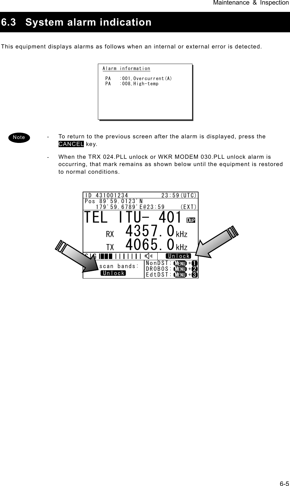 Maintenance &amp; Inspection 6-5 6.3  System alarm indication  This equipment displays alarms as follows when an internal or external error is detected.           -  To return to the previous screen after the alarm is displayed, press the CANCEL key.   -  When the TRX 024.PLL unlock or WKR MODEM 030.PLL unlock alarm is occurring, that mark remains as shown below until the equipment is restored to normal conditions.               Alarm information   PA   :001,Overcurrent(A)  PA   :008,High-temp  TEL ITU- 401     4357.0     4065.0RX  kHzTX kHzNonDST:    +DROBOS:    +EdtDST:    +ID 431001234         23:59(UTC)Pos 89ﾟ59.0123&apos;N   179ﾟ59.6789&apos;E@23:59    (EXT)SIGWKR scan bands:UnlockUnlockNote 