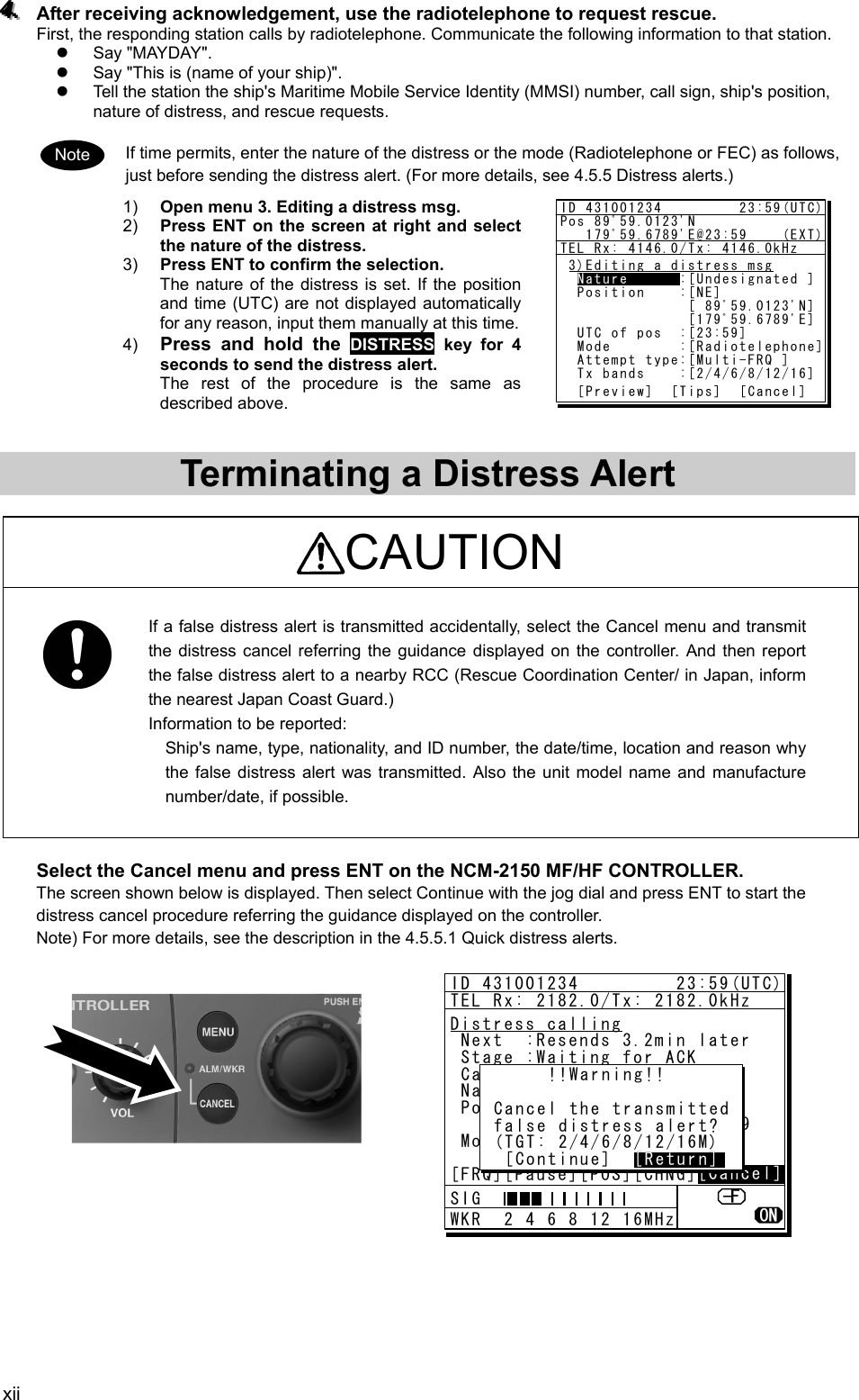 xii 444...   After receiving acknowledgement, use the radiotelephone to request rescue.   First, the responding station calls by radiotelephone. Communicate the following information to that station.   z Say &quot;MAYDAY&quot;.  z  Say &quot;This is (name of your ship)&quot;.   z  Tell the station the ship&apos;s Maritime Mobile Service Identity (MMSI) number, call sign, ship&apos;s position, nature of distress, and rescue requests.    If time permits, enter the nature of the distress or the mode (Radiotelephone or FEC) as follows, just before sending the distress alert. (For more details, see 4.5.5 Distress alerts.)   1)  Open menu 3. Editing a distress msg.   2)  Press ENT on the screen at right and select the nature of the distress.   3)  Press ENT to confirm the selection.   The nature of the distress is set. If the position and time (UTC) are not displayed automatically for any reason, input them manually at this time.   4)  Press and hold the DISTRESS key for 4 seconds to send the distress alert. The rest of the procedure is the same as described above.     Terminating a Distress Alert    CAUTION  If a false distress alert is transmitted accidentally, select the Cancel menu and transmit the distress cancel referring the guidance displayed on the controller. And then report the false distress alert to a nearby RCC (Rescue Coordination Center/ in Japan, inform the nearest Japan Coast Guard.) Information to be reported:   Ship&apos;s name, type, nationality, and ID number, the date/time, location and reason why the false distress alert was transmitted. Also the unit model name and manufacture number/date, if possible.  Select the Cancel menu and press ENT on the NCM-2150 MF/HF CONTROLLER.   The screen shown below is displayed. Then select Continue with the jog dial and press ENT to start the distress cancel procedure referring the guidance displayed on the controller.   Note) For more details, see the description in the 4.5.5.1 Quick distress alerts.                Note ID 431001234         23:59(UTC)Pos 89ﾟ59.0123&apos;N   179ﾟ59.6789&apos;E@23:59    (EXT)TEL Rx: 4146.0/Tx: 4146.0kHz3)Editing a distress msg  Nature      :[Undesignated ]  Position    :[NE]               [ 89ﾟ59.0123&apos;N]               [179ﾟ59.6789&apos;E]  UTC of pos  :[23:59]  Mode        :[Radiotelephone]  Attempt type:[Multi-FRQ ]  Tx bands    :[2/4/6/8/12/16]  [Preview]  [Tips]  [Cancel]NatureID 431001234         23:59(UTC)TEL Rx: 2182.0/Tx: 2182.0kHzDistress calling Next  :Resends 3.2min later Stage :Waiting for ACK Call-F:2/4/6/8/12/16 Nature:Undesignated PosUTC: 89ﾟ59.0123&apos;N       :179ﾟ59.6789&apos;E @23:59 Mode  :Radiotelephone[FRQ][Pause][POS][CHNG][Cancel][Cancel]      !!Warning!! Cancel the transmitted false distress alert? (TGT: 2/4/6/8/12/16M)  [Continue]  [Return][Return]SIG WKR  2 4 6 8 12 16MHz