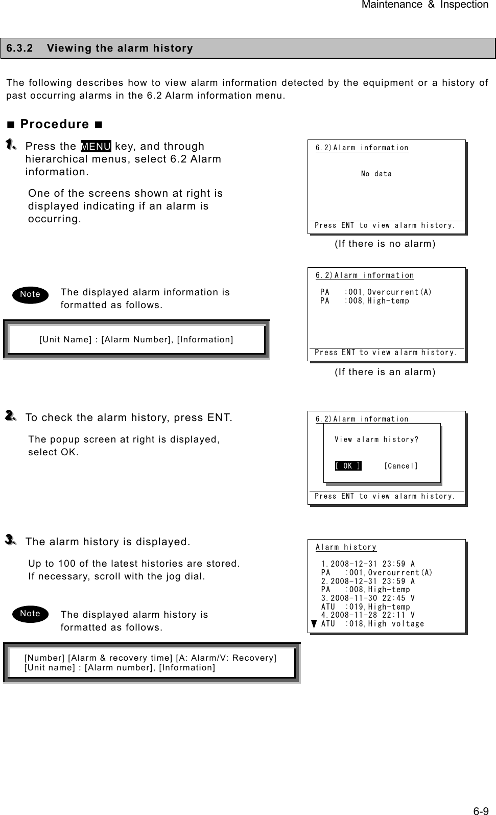 Maintenance &amp; Inspection 6-9  6.3.2  Viewing the alarm history  The following describes how to view alarm information detected by the equipment or a history of past occurring alarms in the 6.2 Alarm information menu.    ■ Procedure ■ 111...   Press the MENU key, and through hierarchical menus, select 6.2 Alarm information.  One of the screens shown at right is displayed indicating if an alarm is occurring.     The displayed alarm information is formatted as follows.   [Unit Name] : [Alarm Number], [Information]    222...   To check the alarm history, press ENT.   The popup screen at right is displayed, select OK.       333...   The alarm history is displayed.   Up to 100 of the latest histories are stored. If necessary, scroll with the jog dial.    The displayed alarm history is formatted as follows.   [Number] [Alarm &amp; recovery time] [A: Alarm/V: Recovery] [Unit name] : [Alarm number], [Information]  6.2)Alarm information            No data      Press ENT to view alarm history.(If there is an alarm)   Note Note (If there is no alarm)   6.2)Alarm information            No data      Press ENT to view alarm history.   View alarm history?     [ OK ]     [Cancel] Alarm history  1.2008-12-31 23:59 A PA   :001,Overcurrent(A) 2.2008-12-31 23:59 A PA   :008,High-temp 3.2008-11-30 22:45 V ATU  :019,High-temp 4.2008-11-28 22:11 V ATU  :018,High voltage 6.2)Alarm information   PA   :001,Overcurrent(A)  PA   :008,High-temp      Press ENT to view alarm history.