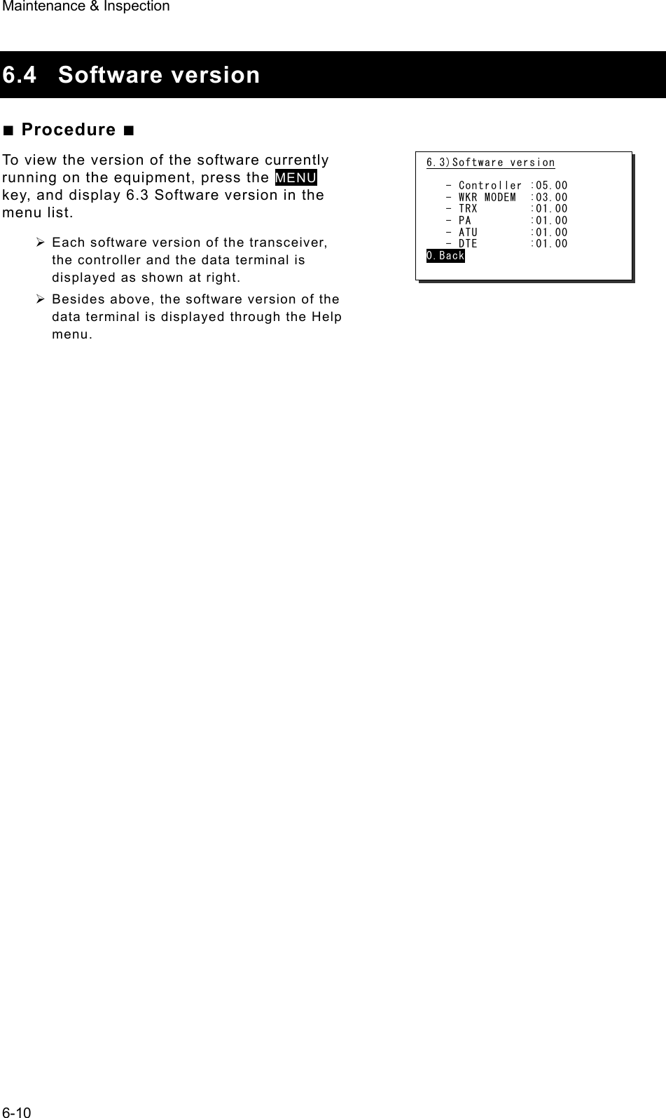 Maintenance &amp; Inspection 6-10  6.4 Software version ■ Procedure ■ To view the version of the software currently running on the equipment, press the MENU key, and display 6.3 Software version in the menu list.   ¾ Each software version of the transceiver, the controller and the data terminal is displayed as shown at right. ¾ Besides above, the software version of the data terminal is displayed through the Help menu.   6.3)Software version     - Controller :05.00    - WKR MODEM  :03.00    - TRX        :01.00    - PA         :01.00    - ATU        :01.00    - DTE        :01.00 0.Back 