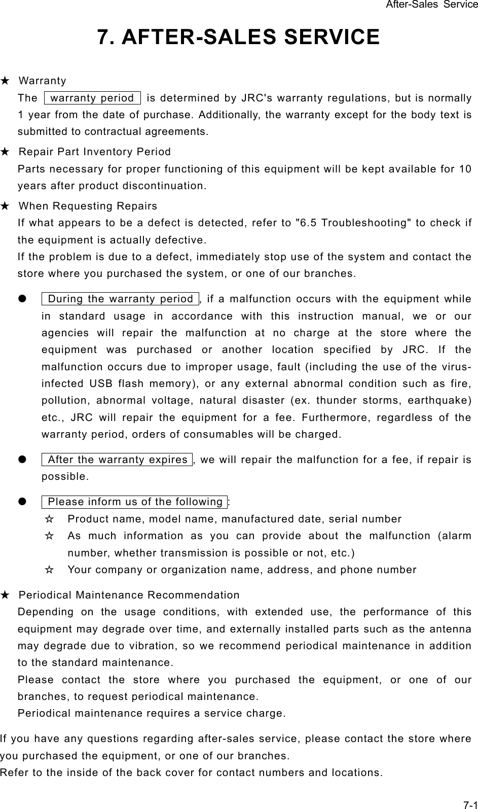 After-Sales Service 7-1 7. AFTER-SALES SERVICE    ★ Warranty The    warranty period    is determined by JRC&apos;s warranty regulations, but is normally 1 year from the date of purchase. Additionally, the warranty except for the body text is submitted to contractual agreements. ★ Repair Part Inventory Period Parts necessary for proper functioning of this equipment will be kept available for 10 years after product discontinuation.   ★ When Requesting Repairs If what appears to be a defect is detected, refer to &quot;6.5 Troubleshooting&quot; to check if the equipment is actually defective.   If the problem is due to a defect, immediately stop use of the system and contact the store where you purchased the system, or one of our branches.   z    During the warranty period , if a malfunction occurs with the equipment while in standard usage in accordance with this instruction manual, we or our agencies will repair the malfunction at no charge at the store where the equipment was purchased or another location specified by JRC. If the malfunction occurs due to improper usage, fault (including the use of the virus- infected USB flash memory), or any external abnormal condition such as fire, pollution, abnormal voltage, natural disaster (ex. thunder storms, earthquake) etc., JRC will repair the equipment for a fee. Furthermore, regardless of the warranty period, orders of consumables will be charged. z    After the warranty expires , we will repair the malfunction for a fee, if repair is possible.  z    Please inform us of the following : ☆ Product name, model name, manufactured date, serial number ☆ As much information as you can provide about the malfunction (alarm number, whether transmission is possible or not, etc.) ☆ Your company or organization name, address, and phone number ★ Periodical Maintenance Recommendation Depending on the usage conditions, with extended use, the performance of this equipment may degrade over time, and externally installed parts such as the antenna may degrade due to vibration, so we recommend periodical maintenance in addition to the standard maintenance.   Please contact the store where you purchased the equipment, or one of our branches, to request periodical maintenance.   Periodical maintenance requires a service charge.   If you have any questions regarding after-sales service, please contact the store where you purchased the equipment, or one of our branches.   Refer to the inside of the back cover for contact numbers and locations.   