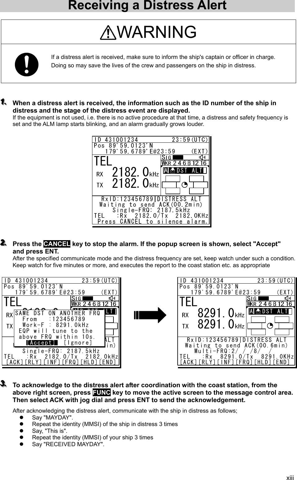 xiii Receiving a Distress Alert    WARNING  If a distress alert is received, make sure to inform the ship&apos;s captain or officer in charge.   Doing so may save the lives of the crew and passengers on the ship in distress.     111...   When a distress alert is received, the information such as the ID number of the ship in distress and the stage of the distress event are displayed.   If the equipment is not used, i.e. there is no active procedure at that time, a distress and safety frequency is set and the ALM lamp starts blinking, and an alarm gradually grows louder.                  222...   Press the CANCEL key to stop the alarm. If the popup screen is shown, select &quot;Accept&quot; and press ENT. After the specified communicate mode and the distress frequency are set, keep watch under such a condition. Keep watch for five minutes or more, and executes the report to the coast station etc. as appropriate                333...   To acknowledge to the distress alert after coordination with the coast station, from the above right screen, press FUNC key to move the active screen to the message control area. Then select ACK with jog dial and press ENT to send the acknowledgement.   After acknowledging the distress alert, communicate with the ship in distress as follows; z Say &quot;MAYDAY&quot;.  z  Repeat the identity (MMSI) of the ship in distress 3 times   z  Say, &quot;This is&quot;.   z  Repeat the identity (MMSI) of your ship 3 times   z  Say &quot;RECEIVED MAYDAY&quot;.    TEL   8291.0   8291.0ID 431001234         23:59(UTC)Pos 89ﾟ59.0123&apos;N   179ﾟ59.6789&apos;E@23:59    (EXT)RxID:123456789|DISTRESS ALTWaiting to send ACK(00.6min)Multi-FRQ:2/ / /8/  /16TEL   :Rx  8291.0/Tx  8291.0KHz[ACK][RLY][INF][FRQ][HLD][END]A   DST ALTTEL   2182.0   2182.0ID 431001234         23:59(UTC)Pos 89ﾟ59.0123&apos;N   179ﾟ59.6789&apos;E@23:59    (EXT)A R:DST ALTA R:DST ALT  RxFR:123456789|DISTRESS ALT  Waiting to send ACK(00.2min)Single-FRQ: 2187.5kHzTEL   :Rx  2182.0/Tx  2182.0kHz[ACK][RLY][INF][FRQ][HLD][END]SAME DST ON ANOTHER FRQ  From   :123456789  Work-F : 8291.0kHz EQP will tune to the above FRQ within 10s.    [Accept]  [Ignore][Accept]