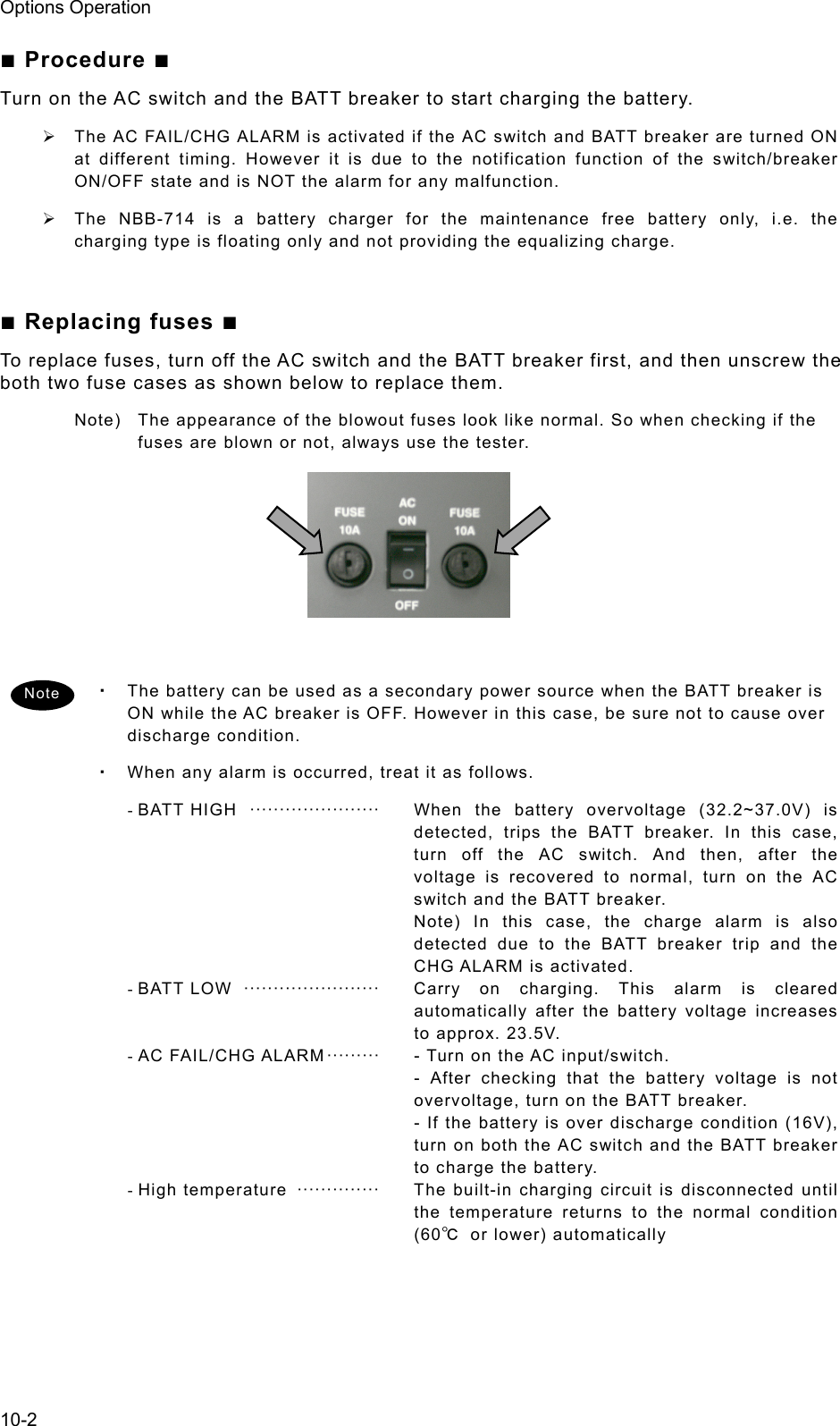 Options Operation 10-2 ■ Procedure ■ Turn on the AC switch and the BATT breaker to start charging the battery. ¾  The AC FAIL/CHG ALARM is activated if the AC switch and BATT breaker are turned ON at different timing. However it is due to the notification function of the switch/breaker ON/OFF state and is NOT the alarm for any malfunction. ¾  The NBB-714 is a battery charger for the maintenance free battery only, i.e. the charging type is floating only and not providing the equalizing charge.  ■ Replacing fuses ■ To replace fuses, turn off the AC switch and the BATT breaker first, and then unscrew the both two fuse cases as shown below to replace them. Note)  The appearance of the blowout fuses look like normal. So when checking if the fuses are blown or not, always use the tester.        ・ The battery can be used as a secondary power source when the BATT breaker is ON while the AC breaker is OFF. However in this case, be sure not to cause over discharge condition. ・ When any alarm is occurred, treat it as follows. - BATT  HIGH   ······················   When the battery overvoltage (32.2~37.0V) is detected, trips the BATT breaker. In this case, turn off the AC switch. And then, after the voltage is recovered to normal, turn on the AC switch and the BATT breaker. Note) In this case, the charge alarm is also detected due to the BATT breaker trip and the CHG ALARM is activated. -  BATT  LOW   ·······················   Carry on charging. This alarm is cleared automatically after the battery voltage increases to approx. 23.5V. - AC  FAIL/CHG ALARM ·········   - Turn on the AC input/switch. - After checking that the battery voltage is not overvoltage, turn on the BATT breaker. - If the battery is over discharge condition (16V), turn on both the AC switch and the BATT breaker to charge the battery. - High  temperature  ··············   The built-in charging circuit is disconnected until the temperature returns to the normal condition (60℃ or lower) automatically   Note 