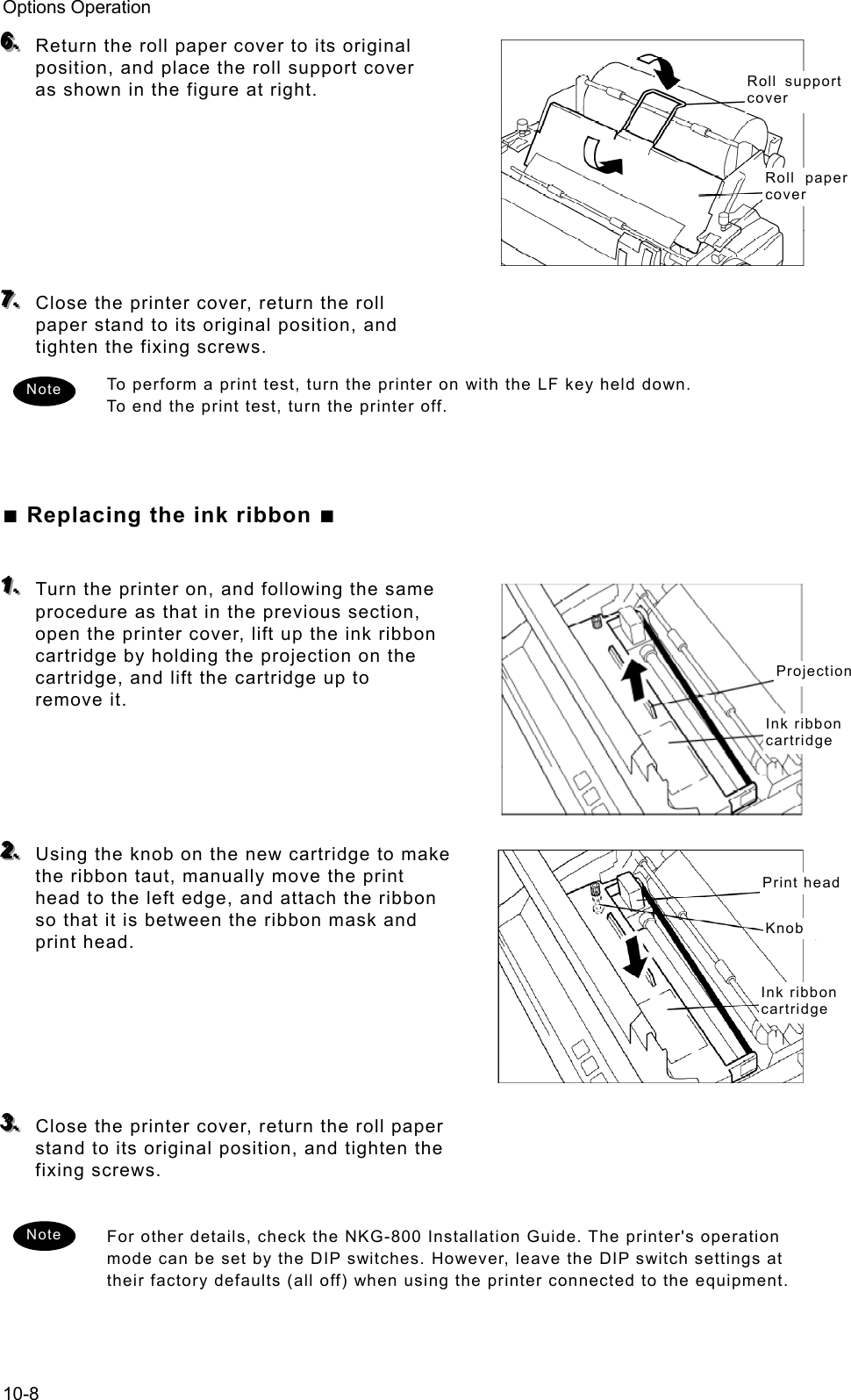 Options Operation 10-8 666...   Return the roll paper cover to its original position, and place the roll support cover as shown in the figure at right.         777...   Close the printer cover, return the roll paper stand to its original position, and tighten the fixing screws.   To perform a print test, turn the printer on with the LF key held down.   To end the print test, turn the printer off.      ■ Replacing the ink ribbon ■  111...   Turn the printer on, and following the same procedure as that in the previous section, open the printer cover, lift up the ink ribbon cartridge by holding the projection on the cartridge, and lift the cartridge up to remove it.       222...   Using the knob on the new cartridge to make the ribbon taut, manually move the print head to the left edge, and attach the ribbon so that it is between the ribbon mask and print head.        333...   Close the printer cover, return the roll paper stand to its original position, and tighten the fixing screws.    For other details, check the NKG-800 Installation Guide. The printer&apos;s operation mode can be set by the DIP switches. However, leave the DIP switch settings at their factory defaults (all off) when using the printer connected to the equipment.    Roll support cover Roll paper cover ProjectionInk ribbon cartridgePrint headKnobInk ribbon cartridgeNote Note 