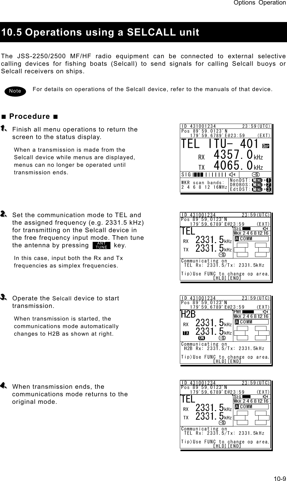 Options Operation 10-9  10.5 Operations using a SELCALL unit    The JSS-2250/2500 MF/HF radio equipment can be connected to external selective calling devices for fishing boats (Selcall) to send signals for calling Selcall buoys or Selcall receivers on ships.    For details on operations of the Selcall device, refer to the manuals of that device.     ■ Procedure ■ 111...   Finish all menu operations to return the screen to the status display.   When a transmission is made from the Selcall device while menus are displayed, menus can no longer be operated until transmission ends.      222...   Set the communication mode to TEL and the assigned frequency (e.g. 2331.5 kHz) for transmitting on the Selcall device in the free frequency input mode. Then tune the antenna by pressing        key. In this case, input both the Rx and Tx frequencies as simplex frequencies.     333...   Operate the Selcall device to start transmission.  When transmission is started, the communications mode automatically changes to H2B as shown at right.       444...   When transmission ends, the communications mode returns to the original mode.      Note ANTTUNETEL ITU- 401     4357.0     4065.0RX  kHzTX kHzNonDST:    +DROBOS:    +EdtDST:    +ID 431001234         23:59(UTC)Pos 89ﾟ59.0123&apos;N   179ﾟ59.6789&apos;E@23:59    (EXT)SIGWKR scan bands:2 4 6 8 12 16MHz