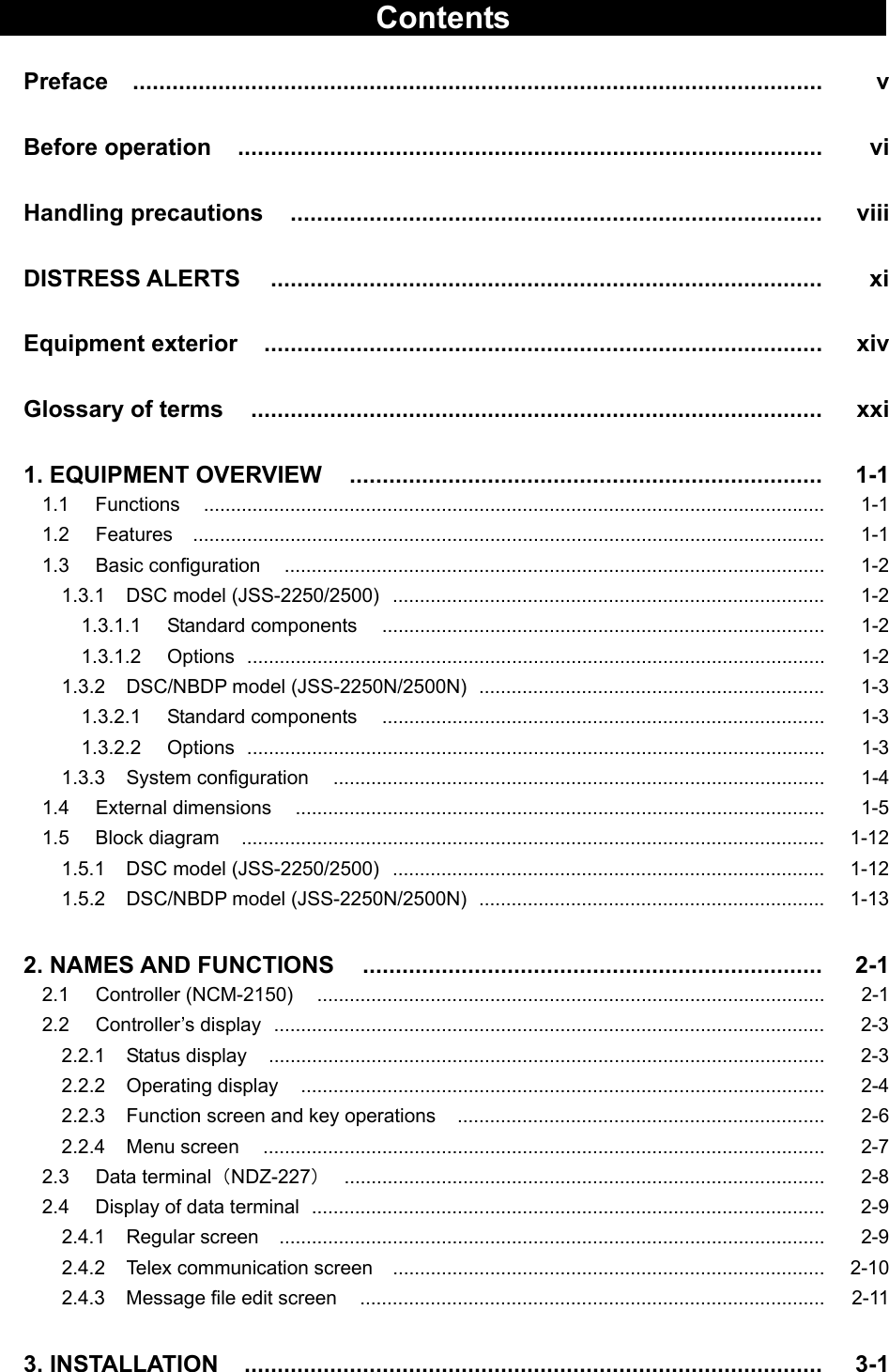   Contents   Preface   .........................................................................................................   v  Before operation   .........................................................................................   vi  Handling precautions   .................................................................................   viii  DISTRESS ALERTS   ....................................................................................   xi  Equipment exterior   .....................................................................................   xiv  Glossary of terms   .......................................................................................   xxi  1. EQUIPMENT OVERVIEW   ........................................................................   1-1 1.1   Functions   ................................................................................................................... 1-1 1.2   Features   ..................................................................................................................... 1-1 1.3   Basic configuration   .................................................................................................... 1-2 1.3.1  DSC model (JSS-2250/2500)  ................................................................................  1-2 1.3.1.1 Standard components   ..................................................................................  1-2 1.3.1.2 Options  ...........................................................................................................  1-2 1.3.2 DSC/NBDP model (JSS-2250N/2500N)  ................................................................  1-3 1.3.2.1 Standard components   ..................................................................................  1-3 1.3.2.2 Options  ...........................................................................................................  1-3 1.3.3  System configuration   ...........................................................................................  1-4 1.4   External dimensions   ..................................................................................................  1-5 1.5   Block diagram   ............................................................................................................ 1-12 1.5.1  DSC model (JSS-2250/2500)  ................................................................................  1-12 1.5.2 DSC/NBDP model (JSS-2250N/2500N)  ................................................................  1-13  2. NAMES AND FUNCTIONS   ......................................................................   2-1 2.1   Controller (NCM-2150)   ..............................................................................................  2-1 2.2   Controller’s display   ...................................................................................................... 2-3 2.2.1  Status display   ....................................................................................................... 2-3 2.2.2  Operating display   .................................................................................................  2-4 2.2.3    Function screen and key operations   ....................................................................  2-6 2.2.4  Menu screen   ........................................................................................................  2-7 2.3   Data terminal（NDZ-227）  .........................................................................................  2-8 2.4   Display of data terminal  ...............................................................................................  2-9 2.4.1  Regular screen   .....................................................................................................  2-9 2.4.2  Telex communication screen   ................................................................................ 2-10 2.4.3  Message file edit screen   ......................................................................................  2-11  3. INSTALLATION   ........................................................................................   3-1 