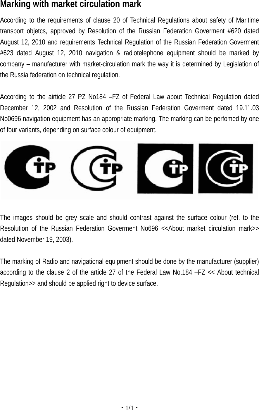 - 1/1 -  Marking with market circulation mark According to the requirements of clause 20 of Technical Regulations about safety of Maritime transport objetcs, approved by Resolution of the Russian Federation Goverment #620 dated August 12, 2010 and requirements Technical Regulation of the Russian Federation Goverment #623 dated August 12, 2010 navigation &amp; radiotelephone equipment should be marked by company – manufacturer with market-circulation mark the way it is determined by Legislation of the Russia federation on technical regulation.  According to the airticle 27 PZ No184 –FZ of Federal Law about Technical Regulation dated December 12, 2002 and Resolution of the Russian Federation Goverment dated 19.11.03 No0696 navigation equipment has an appropriate marking. The marking can be perfomed by one of four variants, depending on surface colour of equipment.        The images should be grey scale and should contrast against the surface colour (ref. to the Resolution of the Russian Federation Goverment No696 &lt;&lt;About market circulation mark&gt;&gt; dated November 19, 2003).  The marking of Radio and navigational equipment should be done by the manufacturer (supplier) according to the clause 2 of the article 27 of the Federal Law No.184 –FZ &lt;&lt; About technical Regulation&gt;&gt; and should be applied right to device surface.   
