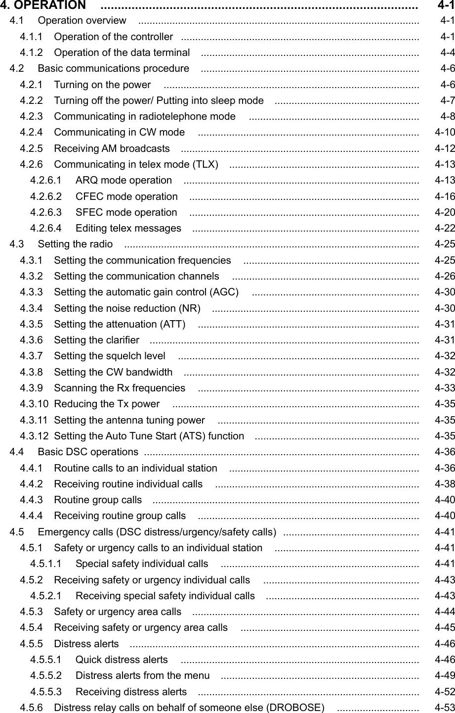   4. OPERATION    ............................................................................................   4-1 4.1   Operation overview   ...................................................................................................   4-1 4.1.1    Operation of the controller  ....................................................................................   4-1 4.1.2    Operation of the data terminal    .............................................................................   4-4 4.2   Basic communications procedure   .............................................................................   4-6 4.2.1    Turning on the power     ..........................................................................................   4-6 4.2.2    Turning off the power/ Putting into sleep mode   ...................................................   4-7 4.2.3    Communicating in radiotelephone mode     ............................................................   4-8 4.2.4  Communicating in CW mode     ..............................................................................   4-10 4.2.5  Receiving AM broadcasts   ....................................................................................   4-12 4.2.6    Communicating in telex mode (TLX)    ...................................................................   4-13 4.2.6.1    ARQ mode operation   ...................................................................................   4-13 4.2.6.2   CFEC mode operation   .................................................................................   4-16 4.2.6.3   SFEC mode operation   .................................................................................   4-20 4.2.6.4   Editing telex messages   ................................................................................   4-22 4.3   Setting the radio    ........................................................................................................   4-25 4.3.1    Setting the communication frequencies   ..............................................................   4-25 4.3.2    Setting the communication channels    ..................................................................   4-26 4.3.3    Setting the automatic gain control (AGC)     ...........................................................   4-30 4.3.4    Setting the noise reduction (NR)     .........................................................................   4-30 4.3.5    Setting the attenuation (ATT)     ..............................................................................   4-31 4.3.6    Setting the clarifier     ...............................................................................................   4-31 4.3.7    Setting the squelch level   .....................................................................................   4-32 4.3.8    Setting the CW bandwidth   ...................................................................................   4-32 4.3.9  Scanning the Rx frequencies   ..............................................................................   4-33 4.3.10  Reducing the Tx power   .......................................................................................   4-35 4.3.11   Setting the antenna tuning power   .......................................................................   4-35 4.3.12  Setting the Auto Tune Start (ATS) function     ..........................................................   4-35 4.4    Basic DSC operations   .................................................................................................   4-36 4.4.1    Routine calls to an individual station   ...................................................................   4-36 4.4.2  Receiving routine individual calls    ........................................................................   4-38 4.4.3  Routine group calls  ..............................................................................................   4-40 4.4.4  Receiving routine group calls   ..............................................................................   4-40 4.5    Emergency calls (DSC distress/urgency/safety calls)   ................................................   4-41 4.5.1    Safety or urgency calls to an individual station   ...................................................   4-41 4.5.1.1    Special safety individual calls    ......................................................................   4-41 4.5.2    Receiving safety or urgency individual calls   .......................................................   4-43 4.5.2.1  Receiving special safety individual calls     ......................................................   4-43 4.5.3    Safety or urgency area calls   ................................................................................   4-44 4.5.4  Receiving safety or urgency area calls   ...............................................................   4-45 4.5.5  Distress alerts   ......................................................................................................   4-46 4.5.5.1    Quick distress alerts     ....................................................................................   4-46 4.5.5.2   Distress alerts from the menu    ......................................................................   4-49 4.5.5.3   Receiving distress alerts     ..............................................................................   4-52 4.5.6    Distress relay calls on behalf of someone else (DROBOSE)     .............................   4-53  