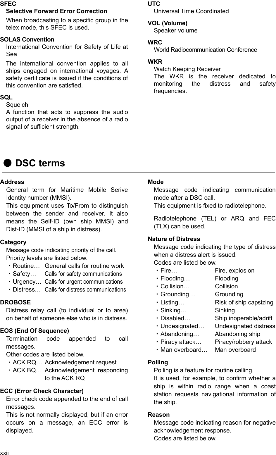 xxii SFEC Selective Forward Error Correction When broadcasting to a specific group in the telex mode, this SFEC is used. SOLAS Convention   International Convention for Safety of Life at Sea  The international convention applies to all ships engaged on international voyages. A safety certificate is issued if the conditions of this convention are satisfied.   SQL Squelch A function that acts to suppress the audio output of a receiver in the absence of a radio signal of sufficient strength.   UTC Universal Time Coordinated   VOL (Volume)   Speaker volume   WRC  World Radiocommunication Conference   WKR  Watch Keeping Receiver   The WKR is the receiver dedicated to monitoring the distress and safety frequencies.          ● DSC terms   Address General term for Maritime Mobile Serive Identity number (MMSI).   This equipment uses To/From to distinguish between the sender and receiver. It also means the Self-ID (own ship MMSI) and Dist-ID (MMSI of a ship in distress).   Category Message code indicating priority of the call.   Priority levels are listed below.   ・ Routine…  General calls for routine work   ・ Safety… Calls for safety communications  ・ Urgency… Calls for urgent communications  ・ Distress… Calls for distress communications  DROBOSE Distress relay call (to individual or to area) on behalf of someone else who is in distress.   EOS (End Of Sequence)   Termination code appended to call messages.  Other codes are listed below.   ・ ACK RQ…  Acknowledgement request   ・ ACK BQ…  Acknowledgement  responding to the ACK RQ   ECC (Error Check Character)   Error check code appended to the end of call messages.  This is not normally displayed, but if an error occurs on a message, an ECC error is displayed.  Mode Message code indicating communication mode after a DSC call.   This equipment is fixed to radiotelephone.   Radiotelephone (TEL) or ARQ and FEC (TLX) can be used. Nature of Distress Message code indicating the type of distress when a distress alert is issued.   Codes are listed below.   ・ Fire… Fire, explosion  ・ Flooding… Flooding  ・ Collision… Collision  ・ Grounding… Grounding  ・ Listing…  Risk of ship capsizing   ・ Sinking… Sinking  ・ Disabled… Ship inoperable/adrift  ・ Undesignated… Undesignated distress  ・ Abandoning… Abandoning ship  ・ Piracy attack…  Piracy/robbery attack   ・ Man overboard…  Man overboard   Polling Polling is a feature for routine calling.   It is used, for example, to confirm whether a ship is within radio range when a coast station requests navigational information of the ship.   Reason Message code indicating reason for negative acknowledgement response.   Codes are listed below.   