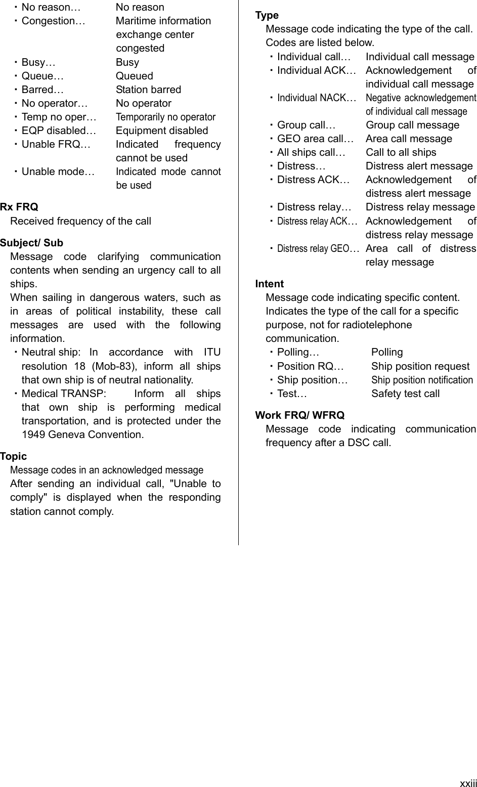 xxiii ・ No reason…  No reason   ・ Congestion… Maritime information exchange center congested  ・ Busy… Busy  ・ Queue… Queued  ・ Barred… Station barred  ・ No operator…  No operator   ・ Temp no oper… Temporarily no operator   ・ EQP disabled…  Equipment disabled   ・ Unable FRQ…  Indicated  frequency cannot be used   ・ Unable mode… Indicated mode cannot be used   Rx FRQ Received frequency of the call   Subject/ Sub Message code clarifying communication contents when sending an urgency call to all ships.  When sailing in dangerous waters, such as in areas of political instability, these call messages are used with the following information.  ・ Neutral ship:  In accordance with ITU resolution 18 (Mob-83), inform all ships that own ship is of neutral nationality.   ・ Medical TRANSP:   Inform all ships that own ship is performing medical transportation, and is protected under the 1949 Geneva Convention.   Topic Message codes in an acknowledged message   After sending an individual call, &quot;Unable to comply&quot; is displayed when the responding station cannot comply.   Type Message code indicating the type of the call.   Codes are listed below.   ・ Individual call…  Individual call message   ・ Individual ACK…  Acknowledgement  of individual call message   ・ Individual NACK… Negative acknowledgement of individual call message   ・ Group call…  Group call message   ・ GEO area call…  Area call message   ・ All ships call…  Call to all ships   ・ Distress…  Distress alert message   ・ Distress ACK…  Acknowledgement  of distress alert message   ・ Distress relay…  Distress relay message   ・ Distress relay ACK… Acknowledgement  of distress relay message   ・ Distress relay GEO… Area call of distress relay message Intent Message code indicating specific content. Indicates the type of the call for a specific purpose, not for radiotelephone communication.  ・ Polling… Polling  ・ Position RQ…  Ship position request   ・ Ship position… Ship position notification   ・ Test…  Safety test call   Work FRQ/ WFRQ Message code indicating communication frequency after a DSC call.           