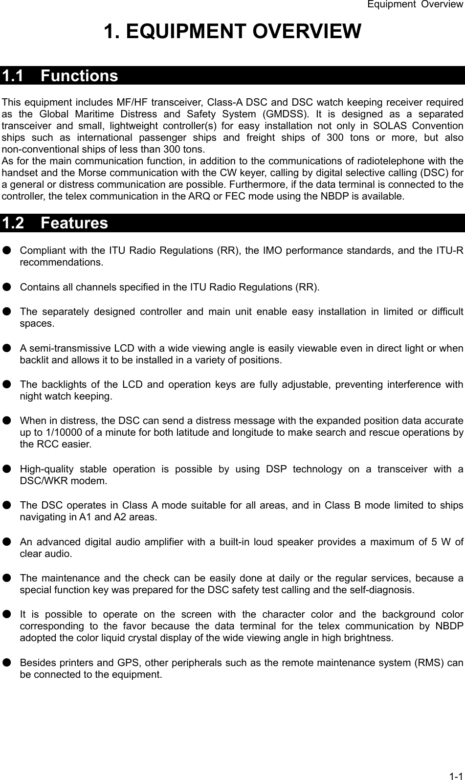 Equipment Overview 1-1 1. EQUIPMENT OVERVIEW     1.1 Functions   This equipment includes MF/HF transceiver, Class-A DSC and DSC watch keeping receiver required as the Global Maritime Distress and Safety System (GMDSS). It is designed as a separated transceiver and small, lightweight controller(s) for easy installation not only in SOLAS Convention ships such as international passenger ships and freight ships of 300 tons or more, but also non-conventional ships of less than 300 tons.   As for the main communication function, in addition to the communications of radiotelephone with the handset and the Morse communication with the CW keyer, calling by digital selective calling (DSC) for a general or distress communication are possible. Furthermore, if the data terminal is connected to the controller, the telex communication in the ARQ or FEC mode using the NBDP is available.  1.2 Features   ● Compliant with the ITU Radio Regulations (RR), the IMO performance standards, and the ITU-R recommendations. ● Contains all channels specified in the ITU Radio Regulations (RR). ● The separately designed controller and main unit enable easy installation in limited or difficult spaces. ● A semi-transmissive LCD with a wide viewing angle is easily viewable even in direct light or when backlit and allows it to be installed in a variety of positions.   ● The backlights of the LCD and operation keys are fully adjustable, preventing interference with night watch keeping.   ● When in distress, the DSC can send a distress message with the expanded position data accurate up to 1/10000 of a minute for both latitude and longitude to make search and rescue operations by the RCC easier.   ● High-quality stable operation is possible by using DSP technology on a transceiver with a DSC/WKR modem.   ● The DSC operates in Class A mode suitable for all areas, and in Class B mode limited to ships navigating in A1 and A2 areas.   ● An advanced digital audio amplifier with a built-in loud speaker provides a maximum of 5 W of clear audio.   ● The maintenance and the check can be easily done at daily or the regular services, because a special function key was prepared for the DSC safety test calling and the self-diagnosis. ● It is possible to operate on the screen with the character color and the background color corresponding to the favor because the data terminal for the telex communication by NBDP adopted the color liquid crystal display of the wide viewing angle in high brightness. ● Besides printers and GPS, other peripherals such as the remote maintenance system (RMS) can be connected to the equipment.   