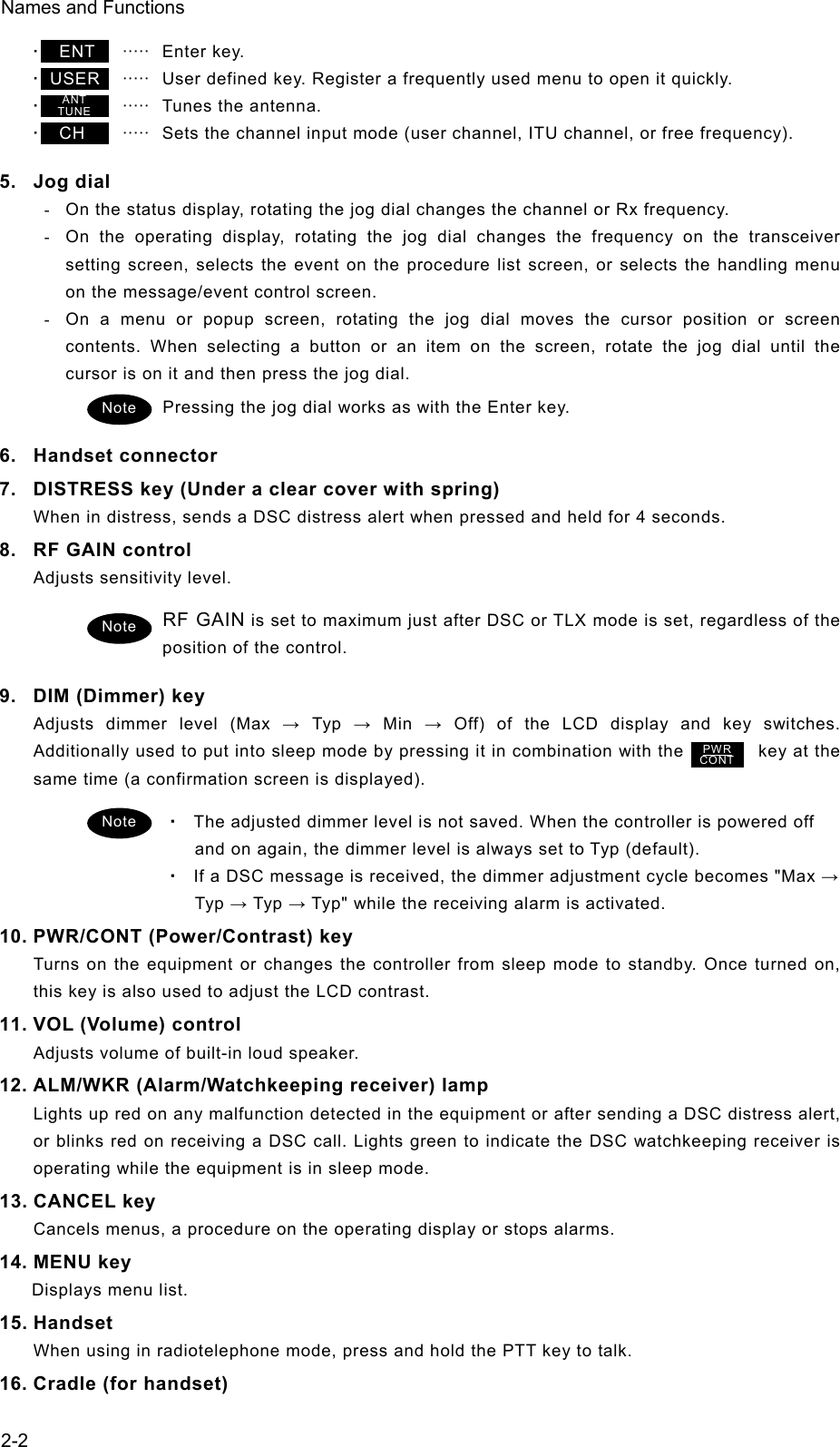 Names and Functions  2-2･  ENT    ·····  Enter key.  ･ USER    ·····   User defined key. Register a frequently used menu to open it quickly.   ･      ·····   Tunes the antenna.   ･  CH     ·····   Sets the channel input mode (user channel, ITU channel, or free frequency).   5. Jog dial  -  On the status display, rotating the jog dial changes the channel or Rx frequency. -  On the operating display, rotating the jog dial changes the frequency on the transceiver setting screen, selects the event on the procedure list screen, or selects the handling menu on the message/event control screen. -  On a menu or popup screen, rotating the jog dial moves the cursor position or screen contents. When selecting a button or an item on the screen, rotate the jog dial until the cursor is on it and then press the jog dial.   Pressing the jog dial works as with the Enter key.   6. Handset connector 7.  DISTRESS key (Under a clear cover with spring) When in distress, sends a DSC distress alert when pressed and held for 4 seconds.   8.  RF GAIN control   Adjusts sensitivity level. RF GAIN is set to maximum just after DSC or TLX mode is set, regardless of the position of the control.   9.  DIM (Dimmer) key Adjusts dimmer level (Max → Typ → Min → Off) of the LCD display and key switches. Additionally used to put into sleep mode by pressing it in combination with the                key at the same time (a confirmation screen is displayed). ・ The adjusted dimmer level is not saved. When the controller is powered off and on again, the dimmer level is always set to Typ (default). ・ If a DSC message is received, the dimmer adjustment cycle becomes &quot;Max → Typ → Typ → Typ&quot; while the receiving alarm is activated. 10. PWR/CONT (Power/Contrast) key Turns on the equipment or changes the controller from sleep mode to standby. Once turned on, this key is also used to adjust the LCD contrast. 11. VOL (Volume) control Adjusts volume of built-in loud speaker. 12. ALM/WKR (Alarm/Watchkeeping receiver) lamp Lights up red on any malfunction detected in the equipment or after sending a DSC distress alert, or blinks red on receiving a DSC call. Lights green to indicate the DSC watchkeeping receiver is operating while the equipment is in sleep mode.   13. CANCEL key Cancels menus, a procedure on the operating display or stops alarms. 14. MENU key Displays menu list. 15. Handset When using in radiotelephone mode, press and hold the PTT key to talk. 16. Cradle (for handset) ANT TUNE Note Note PWR CONT Note 