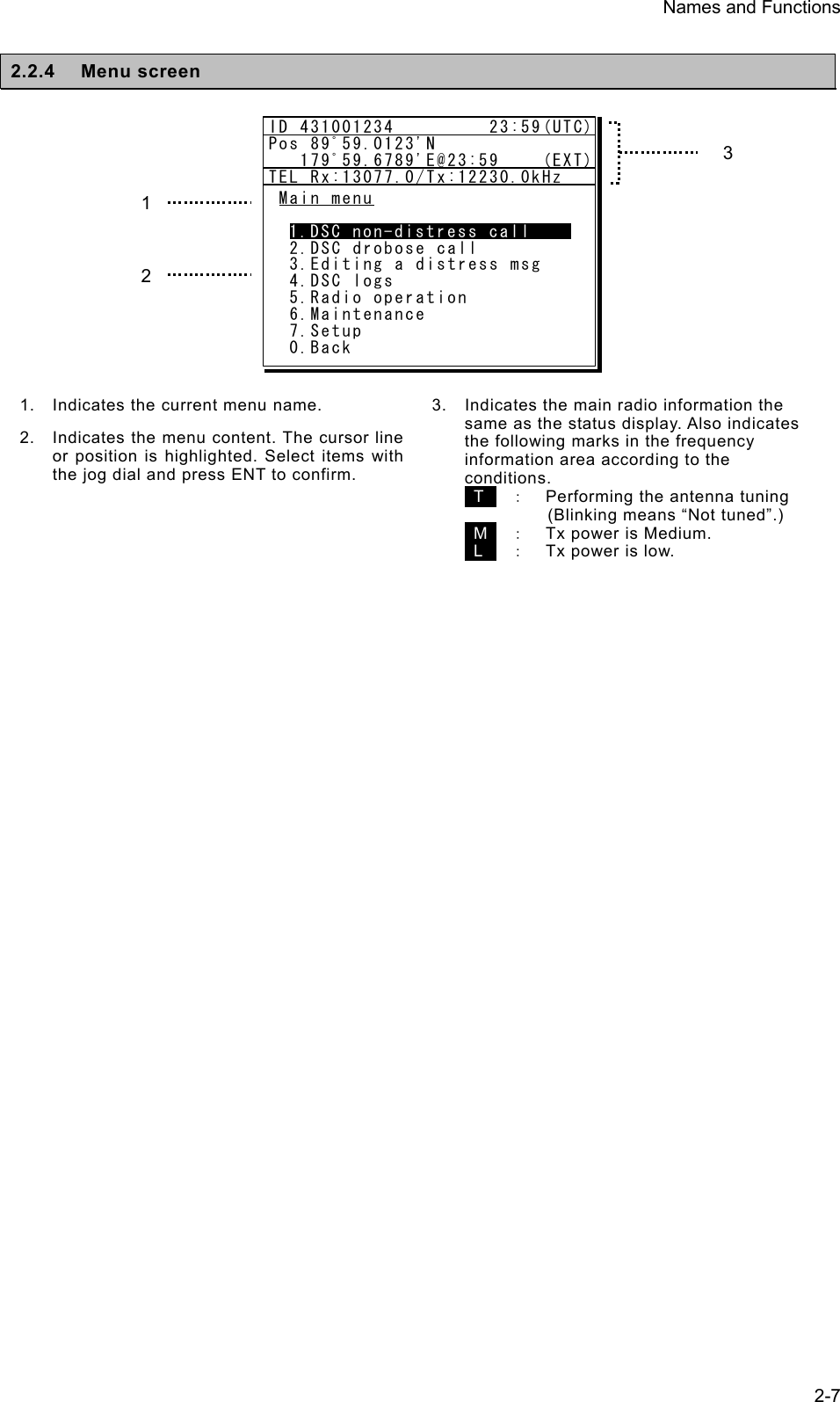 Names and Functions  2-7 2.2.4 Menu screen           1. Indicates the current menu name. 2.  Indicates the menu content. The cursor line or position is highlighted. Select items with the jog dial and press ENT to confirm.   3. Indicates the main radio information the same as the status display. Also indicates the following marks in the frequency information area according to the conditions.    T   ：  Performing the antenna tuning     (Blinking means “Not tuned”.)  M  ：  Tx power is Medium.  L   ：  Tx power is low.  3 1 2 Main menu  1.DSC non-distress call  2.DSC drobose call  3.Editing a distress msg  4.DSC logs  5.Radio operation  6.Maintenance  7.Setup  0.BackID 431001234         23:59(UTC)Pos 89ﾟ59.0123&apos;N   179ﾟ59.6789&apos;E@23:59    (EXT)TEL Rx:13077.0/Tx:12230.0kHz1.DSC non-distress call