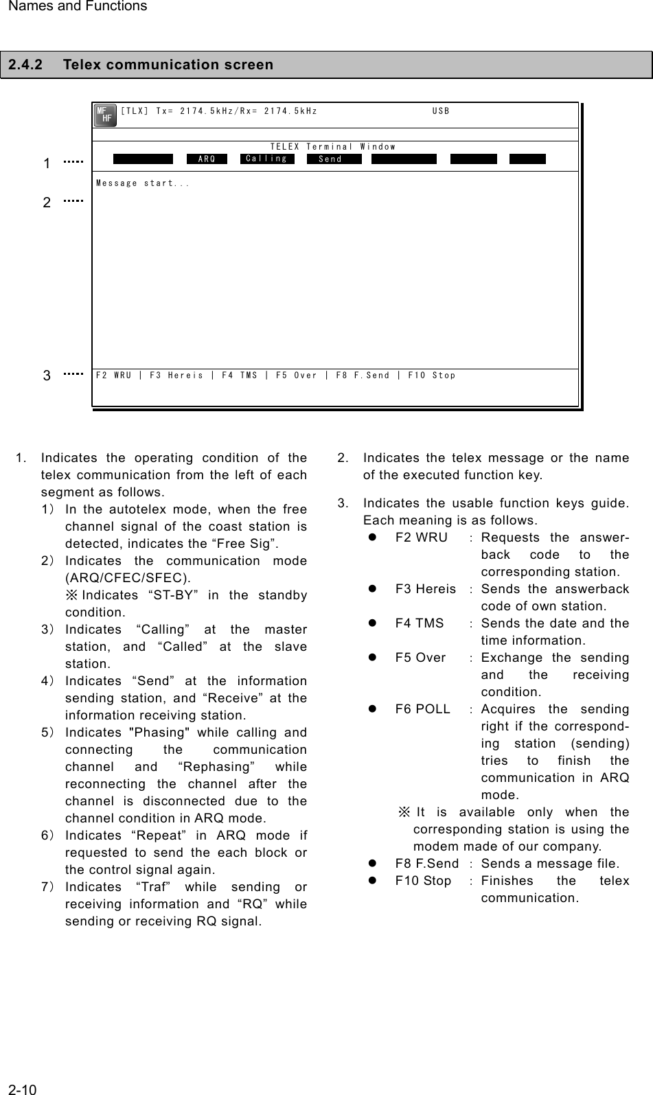 Names and Functions  2-10  2.4.2  Telex communication screen                 1.  Indicates the operating condition of the telex communication from the left of each segment as follows. 1） In the autotelex mode, when the free channel signal of the coast station is detected, indicates the “Free Sig”. 2） Indicates the communication mode (ARQ/CFEC/SFEC). ※Indicates “ST-BY” in the standby condition. 3） Indicates “Calling” at the master station, and “Called” at the slave station. 4） Indicates “Send” at the information sending station, and “Receive” at the information receiving station. 5） Indicates &quot;Phasing&quot; while calling and connecting the communication channel and “Rephasing” while reconnecting the channel after the channel is disconnected due to the channel condition in ARQ mode. 6） Indicates “Repeat” in ARQ mode if requested to send the each block or the control signal again. 7） Indicates “Traf” while sending or receiving information and “RQ” while sending or receiving RQ signal. 2.  Indicates the telex message or the name of the executed function key. 3.  Indicates the usable function keys guide. Each meaning is as follows. z F2 WRU ： Requests the answer- back code to the corresponding station. z F3 Hereis ： Sends  the  answerback code of own station. z F4 TMS  ： Sends the date and the time information. z F5 Over ： Exchange the sending and the receiving condition. z F6 POLL ： Acquires the sending right if the correspond- ing station (sending) tries to finish the communication in ARQ mode. ※It is available only when the corresponding station is using the modem made of our company. z F8 F.Send ： Sends a message file. z F10 Stop ： Finishes the telex communication. 1 2 3     [TLX] Tx= 2174.5kHz/Rx= 2174.5kHz                   USB                             TELEX Terminal Window                ARQMessage start...F2 WRU | F3 Hereis | F4 TMS | F5 Over | F8 F.Send | F10 StopFree sig.   ARQ  Calling   Send Rephasing Repeat Traf