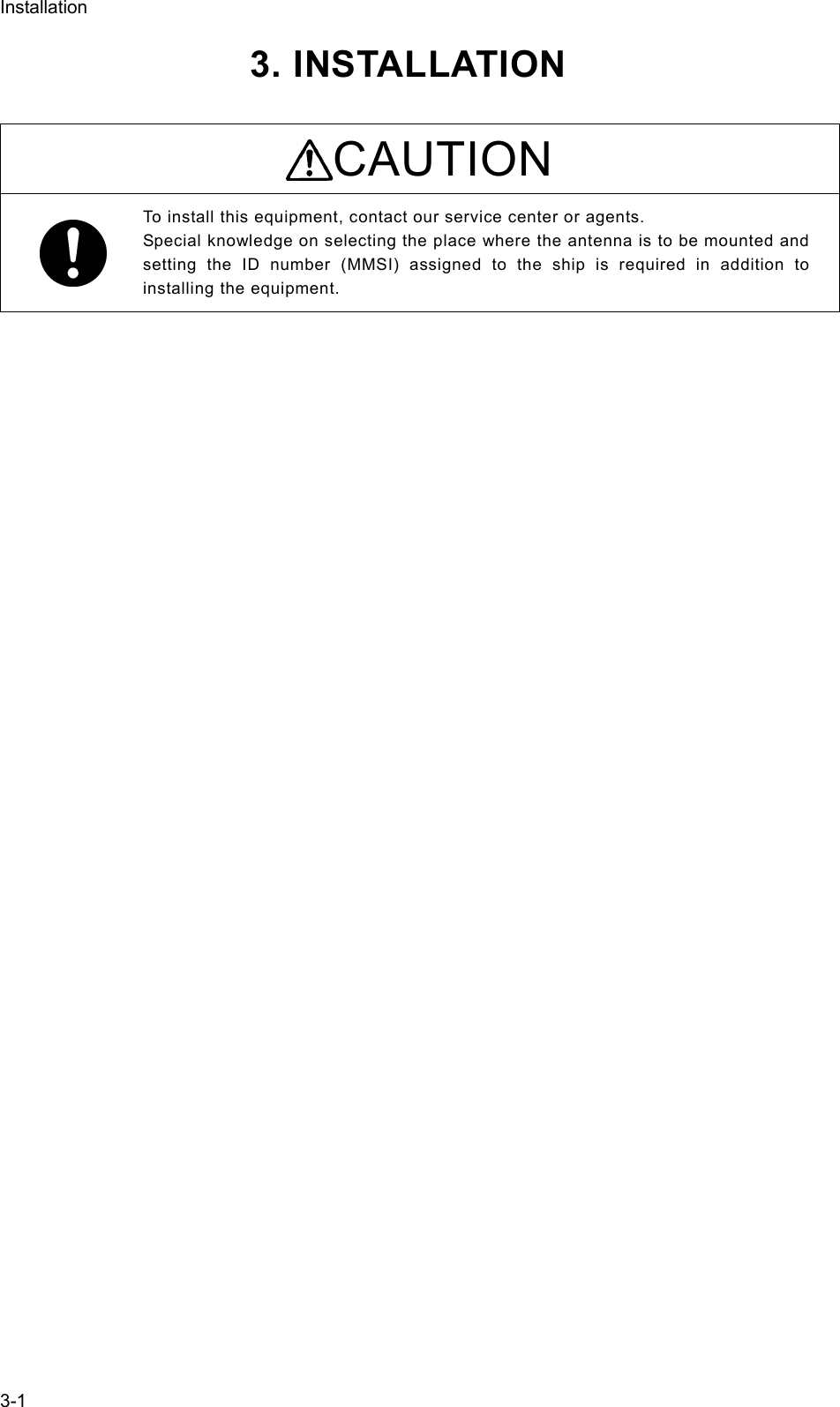 Installation  3-13. INSTALLATION    CAUTION To install this equipment, contact our service center or agents.   Special knowledge on selecting the place where the antenna is to be mounted and setting the ID number (MMSI) assigned to the ship is required in addition to installing the equipment.   