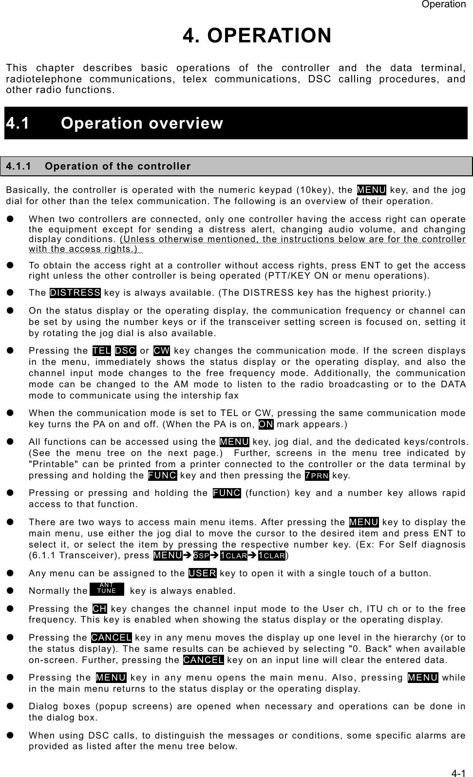 Operation 4-1 4. OPERATION  This chapter describes basic operations of the controller and the data terminal, radiotelephone communications, telex communications, DSC calling procedures, and other radio functions.  4.1 Operation overview  4.1.1  Operation of the controller Basically, the controller is operated with the numeric keypad (10key), the MENU key, and the jog dial for other than the telex communication. The following is an overview of their operation. z  When two controllers are connected, only one controller having the access right can operate the equipment except for sending a distress alert, changing audio volume, and changing display conditions. (Unless otherwise mentioned, the instructions below are for the controller with the access rights.)   z  To obtain the access right at a controller without access rights, press ENT to get the access right unless the other controller is being operated (PTT/KEY ON or menu operations).   z The DISTRESS key is always available. (The DISTRESS key has the highest priority.) z  On the status display or the operating display, the communication frequency or channel can be set by using the number keys or if the transceiver setting screen is focused on, setting it by rotating the jog dial is also available. z Pressing the TEL DSC or CW key changes the communication mode. If the screen displays in the menu, immediately shows the status display or the operating display, and also the channel input mode changes to the free frequency mode. Additionally, the communication mode can be changed to the AM mode to listen to the radio broadcasting or to the DATA mode to communicate using the intership fax z  When the communication mode is set to TEL or CW, pressing the same communication mode key turns the PA on and off. (When the PA is on, ON mark appears.)   z  All functions can be accessed using the MENU key, jog dial, and the dedicated keys/controls. (See the menu tree on the next page.)  Further, screens in the menu tree indicated by &quot;Printable&quot; can be printed from a printer connected to the controller or the data terminal by pressing and holding the FUNC key and then pressing the 7PRN key. z  Pressing or pressing and holding the FUNC (function) key and a number key allows rapid access to that function. z  There are two ways to access main menu items. After pressing the MENU key to display the main menu, use either the jog dial to move the cursor to the desired item and press ENT to select it, or select the item by pressing the respective number key. (Ex: For Self diagnosis (6.1.1 Transceiver), press MENUÎ6SPÎ1CLARÎ1CLAR)  z  Any menu can be assigned to the USER key to open it with a single touch of a button.   z  Normally the        key is always enabled.  z Pressing the CH key changes the channel input mode to the User ch, ITU ch or to the free frequency. This key is enabled when showing the status display or the operating display. z Pressing the CANCEL key in any menu moves the display up one level in the hierarchy (or to the status display). The same results can be achieved by selecting &quot;0. Back&quot; when available on-screen. Further, pressing the CANCEL key on an input line will clear the entered data. z Pressing the MENU key in any menu opens the main menu. Also, pressing MENU while in the main menu returns to the status display or the operating display.   z  Dialog boxes (popup screens) are opened when necessary and operations can be done in the dialog box.   z  When using DSC calls, to distinguish the messages or conditions, some specific alarms are provided as listed after the menu tree below. ANT TUNE 