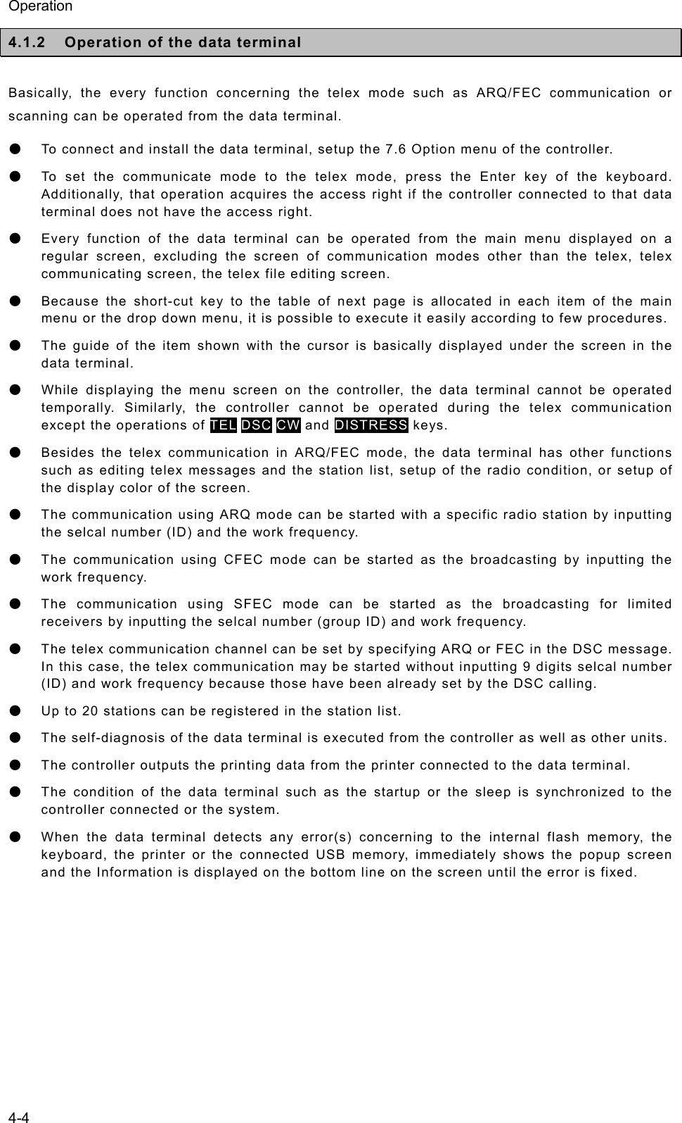 Operation 4-4 4.1.2  Operation of the data terminal  Basically, the every function concerning the telex mode such as ARQ/FEC communication or scanning can be operated from the data terminal. ● To connect and install the data terminal, setup the 7.6 Option menu of the controller. ● To set the communicate mode to the telex mode, press the Enter key of the keyboard. Additionally, that operation acquires the access right if the controller connected to that data terminal does not have the access right. ● Every function of the data terminal can be operated from the main menu displayed on a regular screen, excluding the screen of communication modes other than the telex, telex communicating screen, the telex file editing screen. ● Because the short-cut key to the table of next page is allocated in each item of the main menu or the drop down menu, it is possible to execute it easily according to few procedures. ● The guide of the item shown with the cursor is basically displayed under the screen in the data terminal. ● While displaying the menu screen on the controller, the data terminal cannot be operated temporally. Similarly, the controller cannot be operated during the telex communication except the operations of TEL DSC CW and DISTRESS keys. ● Besides the telex communication in ARQ/FEC mode, the data terminal has other functions such as editing telex messages and the station list, setup of the radio condition, or setup of the display color of the screen. ● The communication using ARQ mode can be started with a specific radio station by inputting the selcal number (ID) and the work frequency. ● The communication using CFEC mode can be started as the broadcasting by inputting the work frequency. ● The communication using SFEC mode can be started as the broadcasting for limited receivers by inputting the selcal number (group ID) and work frequency. ● The telex communication channel can be set by specifying ARQ or FEC in the DSC message. In this case, the telex communication may be started without inputting 9 digits selcal number (ID) and work frequency because those have been already set by the DSC calling. ● Up to 20 stations can be registered in the station list. ● The self-diagnosis of the data terminal is executed from the controller as well as other units. ● The controller outputs the printing data from the printer connected to the data terminal. ● The condition of the data terminal such as the startup or the sleep is synchronized to the controller connected or the system. ● When the data terminal detects any error(s) concerning to the internal flash memory, the keyboard, the printer or the connected USB memory, immediately shows the popup screen and the Information is displayed on the bottom line on the screen until the error is fixed.    