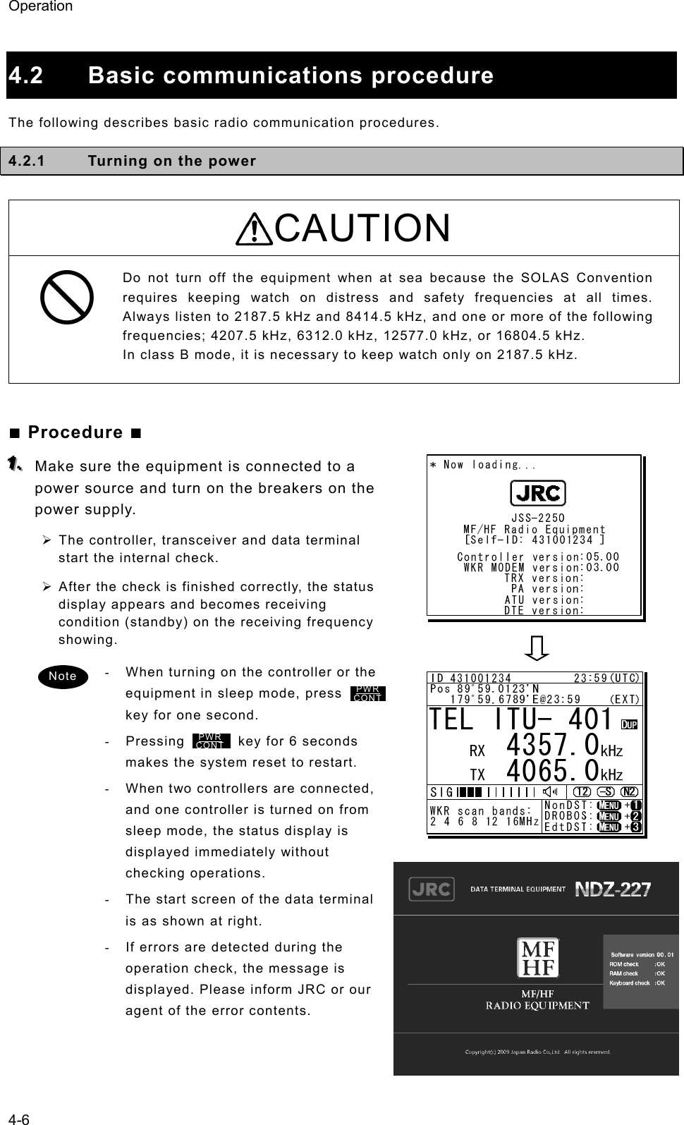 Operation 4-6  4.2 Basic communications procedure The following describes basic radio communication procedures.   4.2.1  Turning on the power  CAUTION Do not turn off the equipment when at sea because the SOLAS Convention requires keeping watch on distress and safety frequencies at all times. Always listen to 2187.5 kHz and 8414.5 kHz, and one or more of the following frequencies; 4207.5 kHz, 6312.0 kHz, 12577.0 kHz, or 16804.5 kHz.   In class B mode, it is necessary to keep watch only on 2187.5 kHz.    ■ Procedure ■ 111...   Make sure the equipment is connected to a power source and turn on the breakers on the power supply.   ¾ The controller, transceiver and data terminal start the internal check.   ¾ After the check is finished correctly, the status display appears and becomes receiving condition (standby) on the receiving frequency showing.  -  When turning on the controller or the equipment in sleep mode, press        key for one second. - Pressing        key for 6 seconds makes the system reset to restart. -  When two controllers are connected, and one controller is turned on from sleep mode, the status display is displayed immediately without checking operations.   -  The start screen of the data terminal is as shown at right. -  If errors are detected during the operation check, the message is displayed. Please inform JRC or our agent of the error contents. Note PWRCONTPWR CONT 