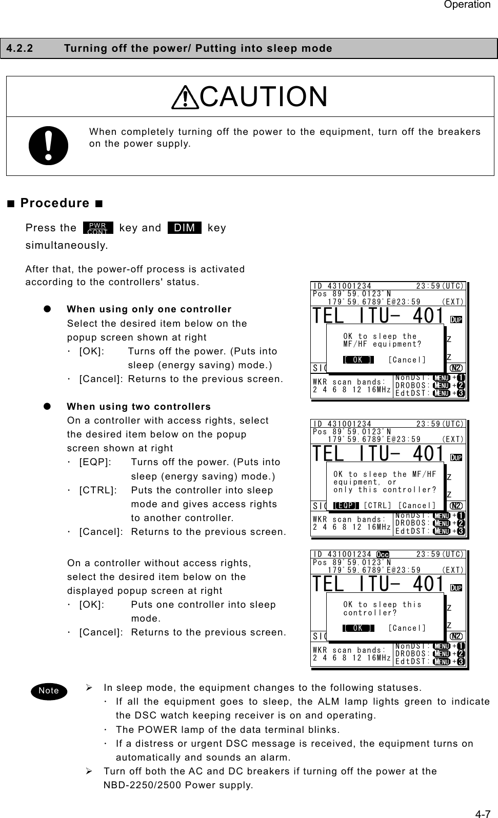 Operation 4-7  4.2.2  Turning off the power/ Putting into sleep mode  CAUTION When completely turning off the power to the equipment, turn off the breakers on the power supply.  ■ Procedure ■ Press the        key and  DIM  key simultaneously. After that, the power-off process is activated according to the controllers&apos; status.    z When using only one controller   Select the desired item below on the popup screen shown at right   ⋅ [OK]:  Turns off the power. (Puts into sleep (energy saving) mode.)   ⋅ [Cancel]: Returns to the previous screen.     z When using two controllers   On a controller with access rights, select the desired item below on the popup screen shown at right   ⋅ [EQP]:    Turns off the power. (Puts into sleep (energy saving) mode.)   ⋅ [CTRL]:    Puts the controller into sleep mode and gives access rights to another controller. ⋅ [Cancel]:  Returns to the previous screen.     On a controller without access rights, select the desired item below on the displayed popup screen at right   ⋅ [OK]:    Puts one controller into sleep mode. ⋅ [Cancel]:  Returns to the previous screen.       ¾  In sleep mode, the equipment changes to the following statuses.   ⋅ If all the equipment goes to sleep, the ALM lamp lights green to indicate the DSC watch keeping receiver is on and operating. ⋅ The POWER lamp of the data terminal blinks.   ⋅ If a distress or urgent DSC message is received, the equipment turns on automatically and sounds an alarm.   ¾  Turn off both the AC and DC breakers if turning off the power at the NBD-2250/2500 Power supply.   Note TEL ITU- 401     4357.0     4065.0RX  kHzTX kHzNonDST:    +DROBOS:    +EdtDST:    +ID 431001234         23:59(UTC)Pos 89ﾟ59.0123&apos;N   179ﾟ59.6789&apos;E@23:59    (EXT)SIGWKR scan bands:2 4 6 8 12 16MHz   OK to sleep the   MF/HF equipment?   [ OK ]   [Cancel][ OK ]PWRCONTTEL ITU- 401     4357.0     4065.0RX  kHzTX kHzNonDST:    +DROBOS:    +EdtDST:    +ID 431001234         23:59(UTC)Pos 89ﾟ59.0123&apos;N   179ﾟ59.6789&apos;E@23:59    (EXT)SIGWKR scan bands:2 4 6 8 12 16MHz OK to sleep the MF/HF equipment, or only this controller? [EQP] [CTRL] [Cancel][EQP]TEL ITU- 401     4357.0     4065.0RX  kHzTX kHzNonDST:    +DROBOS:    +EdtDST:    +ID 431001234         23:59(UTC)Pos 89ﾟ59.0123&apos;N   179ﾟ59.6789&apos;E@23:59    (EXT)SIGWKR scan bands:2 4 6 8 12 16MHz   OK to sleep this   controller?   [ OK ]   [Cancel][ OK ]