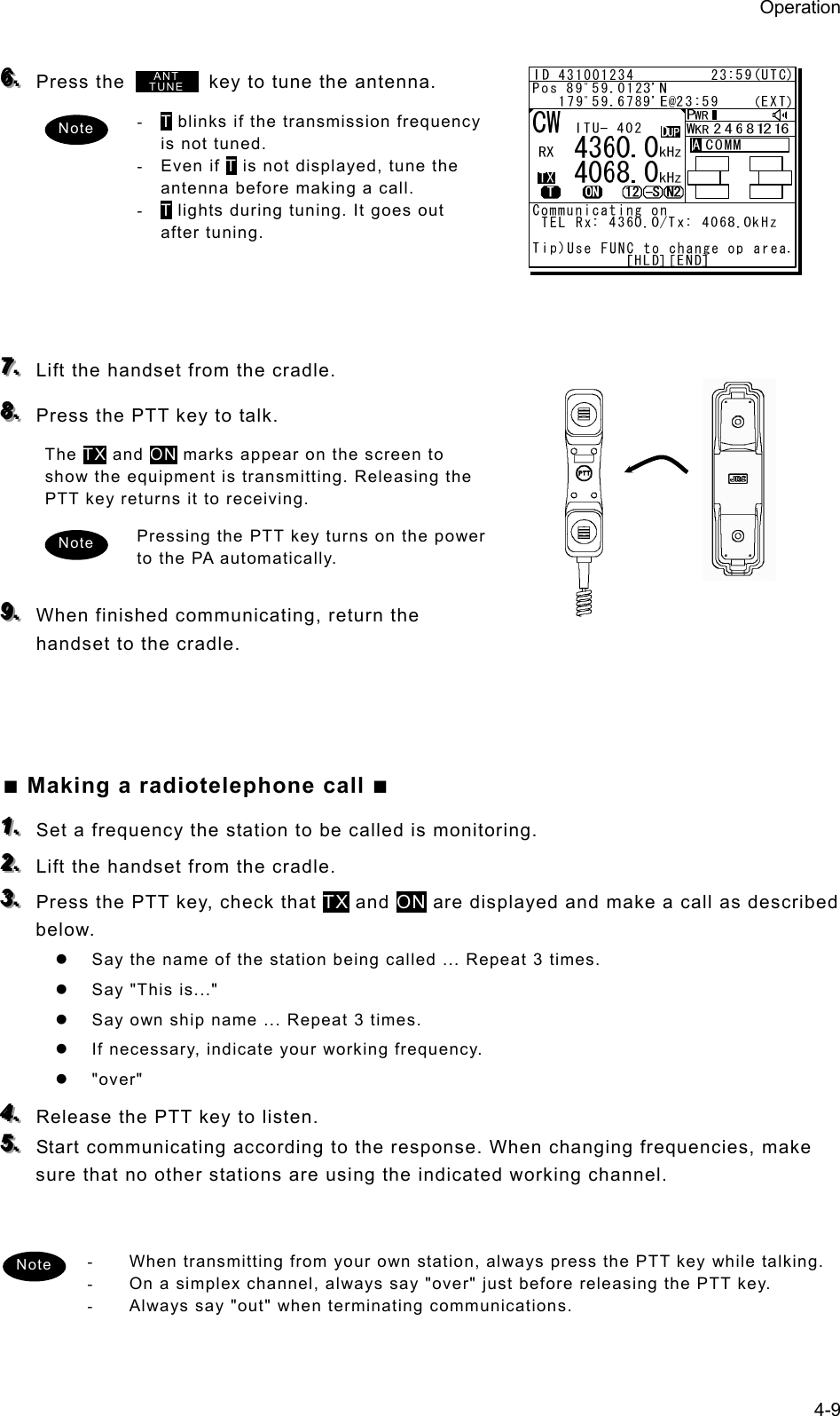 Operation 4-9  666...   Press the          key to tune the antenna.   - T blinks if the transmission frequency is not tuned.   - Even if T is not displayed, tune the antenna before making a call.   - T lights during tuning. It goes out after tuning.        777...   Lift the handset from the cradle. 888...   Press the PTT key to talk. The TX and ON marks appear on the screen to show the equipment is transmitting. Releasing the PTT key returns it to receiving.   Pressing the PTT key turns on the power to the PA automatically.    999...   When finished communicating, return the handset to the cradle.      ■ Making a radiotelephone call ■ 111...   Set a frequency the station to be called is monitoring.   222...   Lift the handset from the cradle. 333...   Press the PTT key, check that TX and ON are displayed and make a call as described below.  z  Say the name of the station being called ... Repeat 3 times.   z  Say &quot;This is...&quot;   z  Say own ship name ... Repeat 3 times. z  If necessary, indicate your working frequency.   z &quot;over&quot; 444...   Release the PTT key to listen. 555...   Start communicating according to the response. When changing frequencies, make sure that no other stations are using the indicated working channel.     -  When transmitting from your own station, always press the PTT key while talking. -  On a simplex channel, always say &quot;over&quot; just before releasing the PTT key. -  Always say &quot;out&quot; when terminating communications.  Note ANTTUNENote Note 