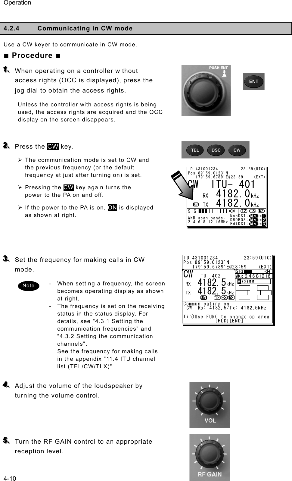 Operation 4-10  4.2.4  Communicating in CW mode   Use a CW keyer to communicate in CW mode.   ■ Procedure ■ 111...   When operating on a controller without access rights (OCC is displayed), press the jog dial to obtain the access rights.   Unless the controller with access rights is being used, the access rights are acquired and the OCC display on the screen disappears.    222...   Press the CW key.   ¾ The communication mode is set to CW and the previous frequency (or the default frequency at just after turning on) is set.   ¾ Pressing the CW key again turns the power to the PA on and off.   ¾ If the power to the PA is on, ON is displayed as shown at right.      333...   Set the frequency for making calls in CW mode.  - When setting a frequency, the screen becomes operating display as shown at right. - The frequency is set on the receiving status in the status display. For details, see &quot;4.3.1 Setting the communication frequencies&quot; and &quot;4.3.2 Setting the communication channels&quot;.   -  See the frequency for making calls in the appendix &quot;11.4 ITU channel list (TEL/CW/TLX)&quot;.    444...   Adjust the volume of the loudspeaker by turning the volume control.      555...   Turn the RF GAIN control to an appropriate reception level.   CW  ITU- 401     4182.0     4182.0RX  kHzTX kHzNonDST:    +DROBOS:    +EdtDST:    +ID 431001234         23:59(UTC)Pos 89ﾟ59.0123&apos;N   179ﾟ59.6789&apos;E@23:59    (EXT)SIGWKR scan bands:2 4 6 8 12 16MHzNote 