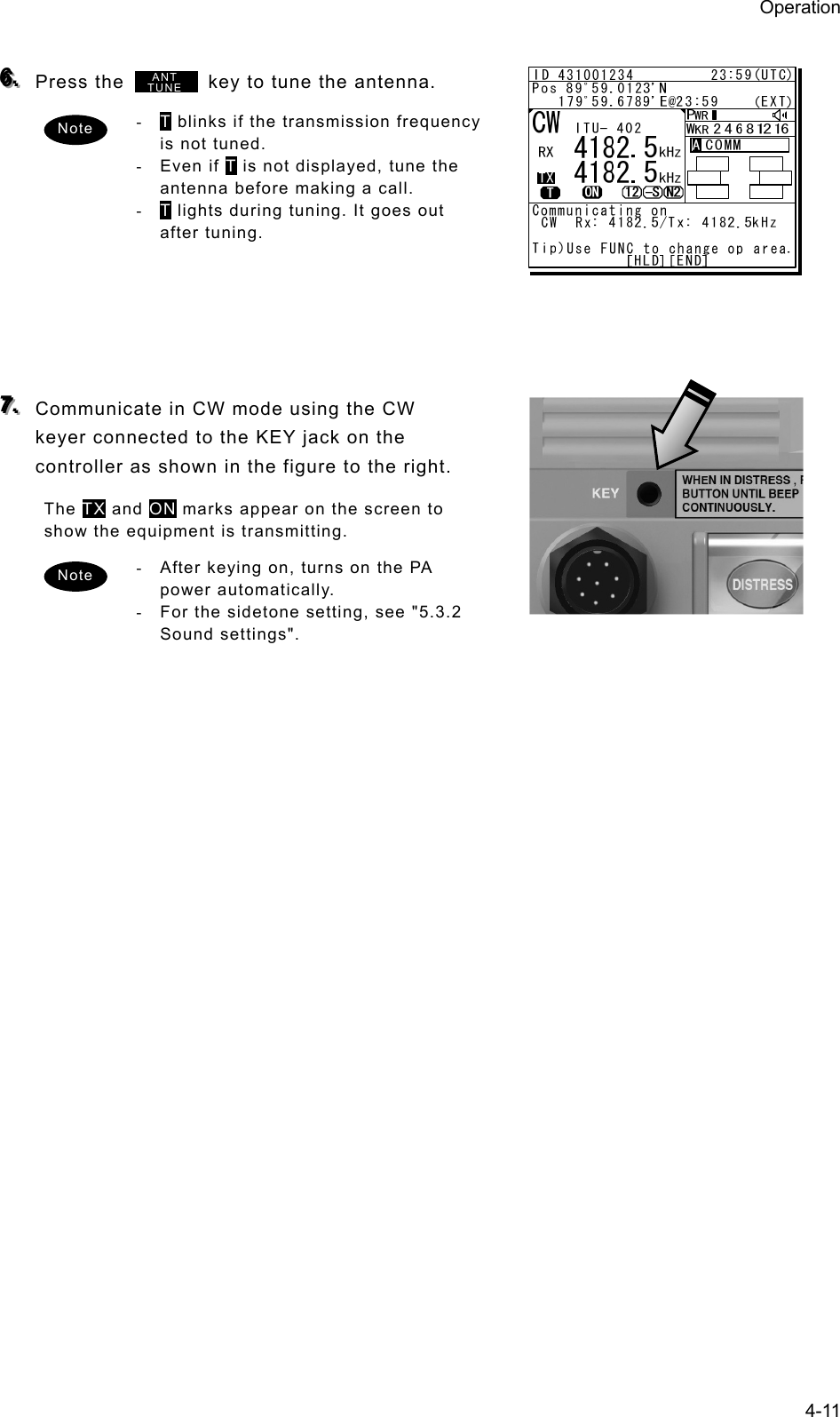 Operation 4-11  666...   Press the          key to tune the antenna.   - T blinks if the transmission frequency is not tuned.   - Even if T is not displayed, tune the antenna before making a call.   - T lights during tuning. It goes out after tuning.        777...   Communicate in CW mode using the CW keyer connected to the KEY jack on the controller as shown in the figure to the right.   The TX and ON marks appear on the screen to show the equipment is transmitting.   -  After keying on, turns on the PA power automatically.   -  For the sidetone setting, see &quot;5.3.2 Sound settings&quot;.     Note Note ANTTUNE