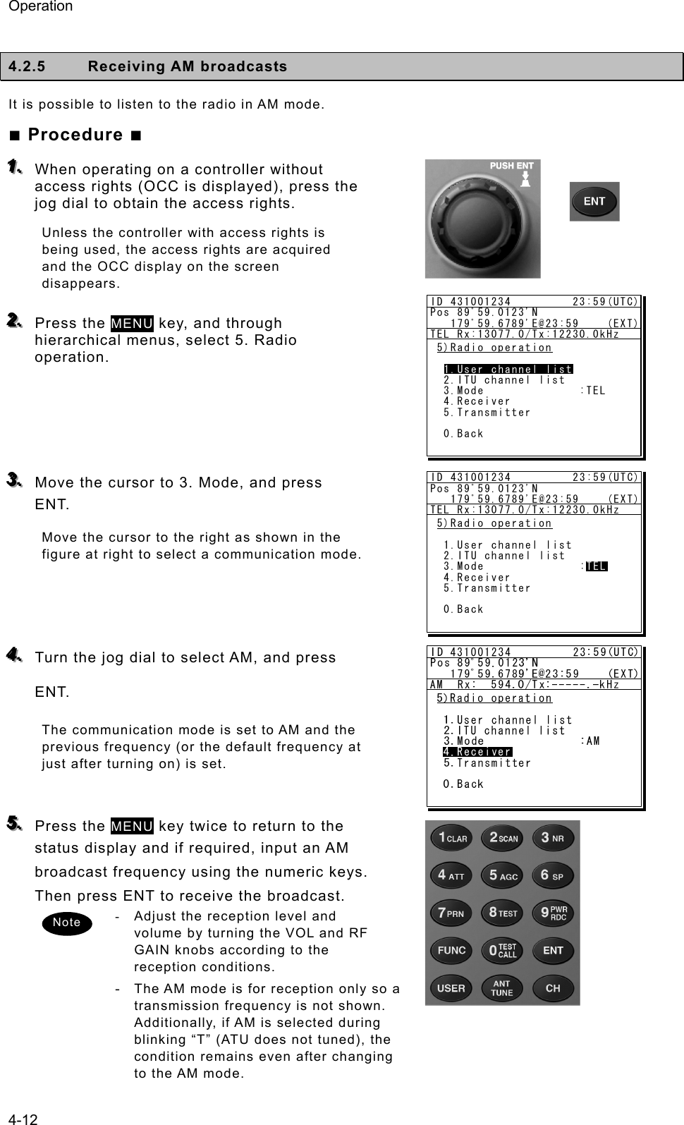 Operation 4-12  4.2.5 Receiving AM broadcasts  It is possible to listen to the radio in AM mode.   ■ Procedure ■ 111...   When operating on a controller without access rights (OCC is displayed), press the jog dial to obtain the access rights. Unless the controller with access rights is being used, the access rights are acquired and the OCC display on the screen disappears.  222...   Press the MENU key, and through hierarchical menus, select 5. Radio operation.      333...   Move the cursor to 3. Mode, and press ENT.  Move the cursor to the right as shown in the figure at right to select a communication mode.      444...   Turn the jog dial to select AM, and press ENT. The communication mode is set to AM and the previous frequency (or the default frequency at just after turning on) is set.  555...   Press the MENU key twice to return to the status display and if required, input an AM broadcast frequency using the numeric keys. Then press ENT to receive the broadcast.   -  Adjust the reception level and volume by turning the VOL and RF GAIN knobs according to the reception conditions.   - The AM mode is for reception only so a transmission frequency is not shown. Additionally, if AM is selected during blinking “T” (ATU does not tuned), the condition remains even after changing to the AM mode. Note ID 431001234         23:59(UTC)Pos 89ﾟ59.0123&apos;N   179ﾟ59.6789&apos;E@23:59    (EXT)TEL Rx:13077.0/Tx:12230.0kHz5)Radio operation  1.User channel list  2.ITU channel list  3.Mode              :TEL  4.Receiver  5.Transmitter  0.Back1.User channel listID 431001234         23:59(UTC)Pos 89ﾟ59.0123&apos;N   179ﾟ59.6789&apos;E@23:59    (EXT)TEL Rx:13077.0/Tx:12230.0kHz5)Radio operation  1.User channel list  2.ITU channel list  3.Mode              :TEL  4.Receiver  5.Transmitter  0.BackTEL