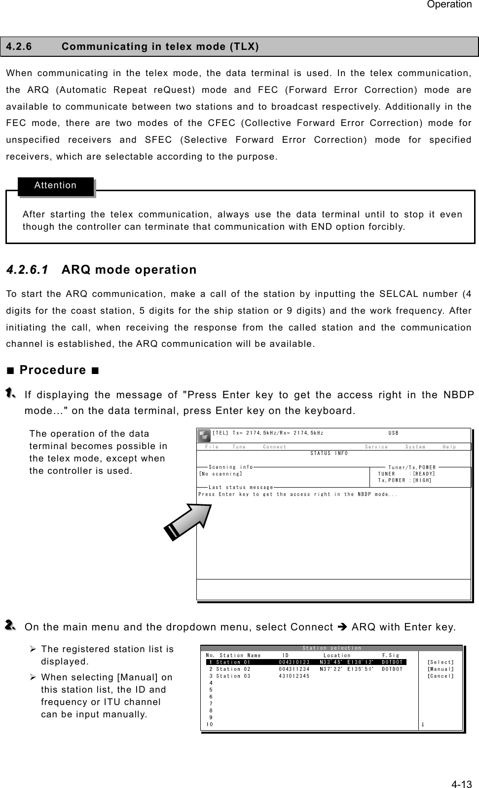 Operation 4-13  4.2.6  Communicating in telex mode (TLX) When communicating in the telex mode, the data terminal is used. In the telex communication, the ARQ (Automatic Repeat reQuest) mode and FEC (Forward Error Correction) mode are available to communicate between two stations and to broadcast respectively. Additionally in the FEC mode, there are two modes of the CFEC (Collective Forward Error Correction) mode for unspecified receivers and SFEC (Selective Forward Error Correction) mode for specified receivers, which are selectable according to the purpose.  After starting the telex communication, always use the data terminal until to stop it even though the controller can terminate that communication with END option forcibly. 44..22..66..11  ARQ mode operation To start the ARQ communication, make a call of the station by inputting the SELCAL number (4 digits for the coast station, 5 digits for the ship station or 9 digits) and the work frequency. After initiating the call, when receiving the response from the called station and the communication channel is established, the ARQ communication will be available. ■ Procedure ■ 111...   If displaying the message of &quot;Press Enter key to get the access right in the NBDP mode…&quot; on the data terminal, press Enter key on the keyboard. The operation of the data terminal becomes possible in the telex mode, except when the controller is used.         222...   On the main menu and the dropdown menu, select Connect Î ARQ with Enter key. ¾ The registered station list is displayed. ¾ When selecting [Manual] on this station list, the ID and frequency or ITU channel can be input manually.  Attention 