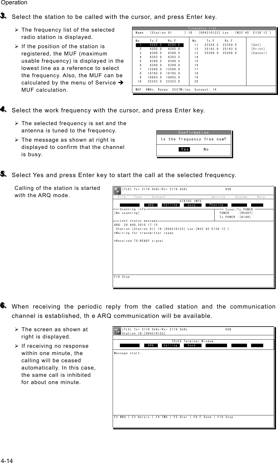 Operation 4-14 333...   Select the station to be called with the cursor, and press Enter key. ¾ The frequency list of the selected radio station is displayed. ¾ If the position of the station is registered, the MUF (maximum usable frequency) is displayed in the lowest line as a reference to select the frequency. Also, the MUF can be calculated by the menu of Service Î MUF calculation.  444...   Select the work frequency with the cursor, and press Enter key. ¾ The selected frequency is set and the antenna is tuned to the frequency. ¾ The message as shown at right is displayed to confirm that the channel is busy.  555...   Select Yes and press Enter key to start the call at the selected frequency. Calling of the station is started with the ARQ mode.           666...   When receiving the periodic reply from the called station and the communication channel is established, th e ARQ communication will be available. ¾ The screen as shown at right is displayed. ¾ If receiving no response within one minute, the calling will be ceased automatically. In this case, the same call is inhibited for about one minute.                               Frequency list Name : [Station 01      ] ID : [004310123] Loc : [N33ﾟ45&apos; E138ﾟ12&apos;] No.    Tx.F     Rx.F        No.    Tx.F     Rx.F   1    4202.5   4202.5       11   22354.5  22354.5       [Set]   2    4205.0   4205.0       12   25193.0  25193.0       [Print]   3    6300.5   6300.5       13   25208.0  25208.0       [Cancel]   4    6303.0   6303.5       14   5    8396.5   8396.5       15   6    8399.0   8399.0       16   7   12560.0  12560.0       17   8   16785.0  16785.0       18   9   18893.0  18893.0       19  10   22352.0  22352.0       20 MUF: 9MHz, Range: 2537Miles, Sunspot: 14  1    4202.5   4202.5    [TLX] Tx= 2174.5kHz/Rx= 2174.5kHz                   USB  File    Tune     Connect                       Service     System     Help                                 STATUS INFO               ST-BY[No scanning]                                        TUNER    :[READY]                                                     Tx.POWER :[HIGH]ARQ: 20 AUG,2010 17:15 Station:[Station 01] ID:[004310123] Loc:[N33ﾟ45&apos;E138ﾟ12&apos;]*Waiting for transmitter ready*Received TX-READY signalF10 StopFree sig.   ARQ  Calling   Send   Phasing Repeat TrafScanning info  Tuner/Tx.POWER Last status message     [TLX] Tx= 2174.5kHz/Rx= 2174.5kHz                   USB    Station ID:[004310123]                             TELEX Terminal Window                ARQMessage start...F2 WRU | F3 Hereis | F4 TMS | F5 Over | F8 F.Send | F10 StopFree sig.   ARQ  Calling   Send Rephasing Repeat Traf