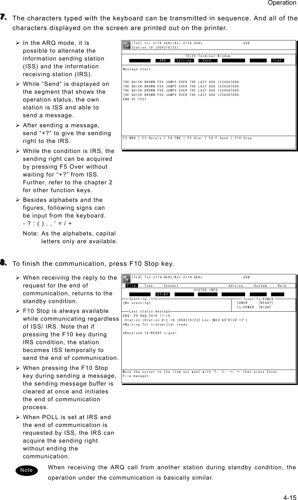 Operation 4-15 777...   The characters typed with the keyboard can be transmitted in sequence. And all of the characters displayed on the screen are printed out on the printer. ¾ In the ARQ mode, it is possible to alternate the information sending station (ISS) and the information receiving station (IRS). ¾ While “Send” is displayed on the segment that shows the operation status, the own station is ISS and able to send a message. ¾ After sending a message, send “+?” to give the sending right to the IRS. ¾ While the condition is IRS, the sending right can be acquired by pressing F5 Over without waiting for “+?” from ISS. Further, refer to the chapter 2 for other function keys.   ¾ Besides alphabets and the figures, following signs can be input from the keyboard. - ? : ( ) . , ‘ = / + Note: As the alphabets, capital letters only are available.  888...   To finish the communication, press F10 Stop key. ¾ When receiving the reply to the request for the end of communication, returns to the standby condition. ¾ F10 Stop is always available while communicating regardless of ISS/ IRS. Note that if pressing the F10 key during IRS condition, the station becomes ISS temporally to send the end of communication. ¾ When pressing the F10 Stop key during sending a message, the sending message buffer is cleared at once and initiates the end of communication process. ¾ When POLL is set at IRS and the end of communication is requested by ISS, the IRS can acquire the sending right without ending the communication. When receiving the ARQ call from another station during standby condition, the operation under the communication is basically similar. Note     [TLX] Tx= 2174.5kHz/Rx= 2174.5kHz                   USB    Station ID:[004310123]                             TELEX Terminal Window                ARQMessage start...THE QUICK BROWN FOX JUMPS OVER THE LAZY DOG 1234567890.THE QUICK BROWN FOX JUMPS OVER THE LAZY DOG 1234567890.THE QUICK BROWN FOX JUMPS OVER THE LAZY DOG 1234567890.THE QUICK BROWN FOX JUMPS OVER THE LAZY DOG 1234567890.END OF TESTF2 WRU | F3 Hereis | F4 TMS | F5 Over | F8 F.Send | F10 StopFree sig.   ARQ  Calling   Send Rephasing Repeat  Traf