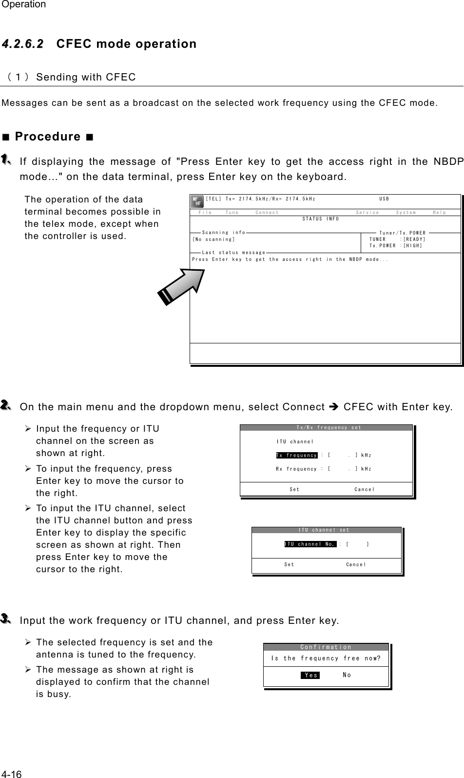 Operation 4-16 44..22..66..22  CFEC mode operation （１） Sending with CFEC Messages can be sent as a broadcast on the selected work frequency using the CFEC mode. ■ Procedure ■ 111...   If displaying the message of &quot;Press Enter key to get the access right in the NBDP mode…&quot; on the data terminal, press Enter key on the keyboard. The operation of the data terminal becomes possible in the telex mode, except when the controller is used.          222...   On the main menu and the dropdown menu, select Connect Î CFEC with Enter key. ¾ Input the frequency or ITU channel on the screen as shown at right. ¾ To input the frequency, press Enter key to move the cursor to the right. ¾ To input the ITU channel, select the ITU channel button and press Enter key to display the specific screen as shown at right. Then press Enter key to move the cursor to the right.   333...   Input the work frequency or ITU channel, and press Enter key. ¾ The selected frequency is set and the antenna is tuned to the frequency. ¾ The message as shown at right is displayed to confirm that the channel is busy.      [TEL] Tx= 2174.5kHz/Rx= 2174.5kHz                   USB  File    Tune     Connect                       Service     System     Help                                 STATUS INFO[No scanning]                                        TUNER    :[READY]                                                     Tx.POWER :[HIGH]Press Enter key to get the access right in the NBDP mode...Scanning info  Tuner/Tx.POWER Last status message 