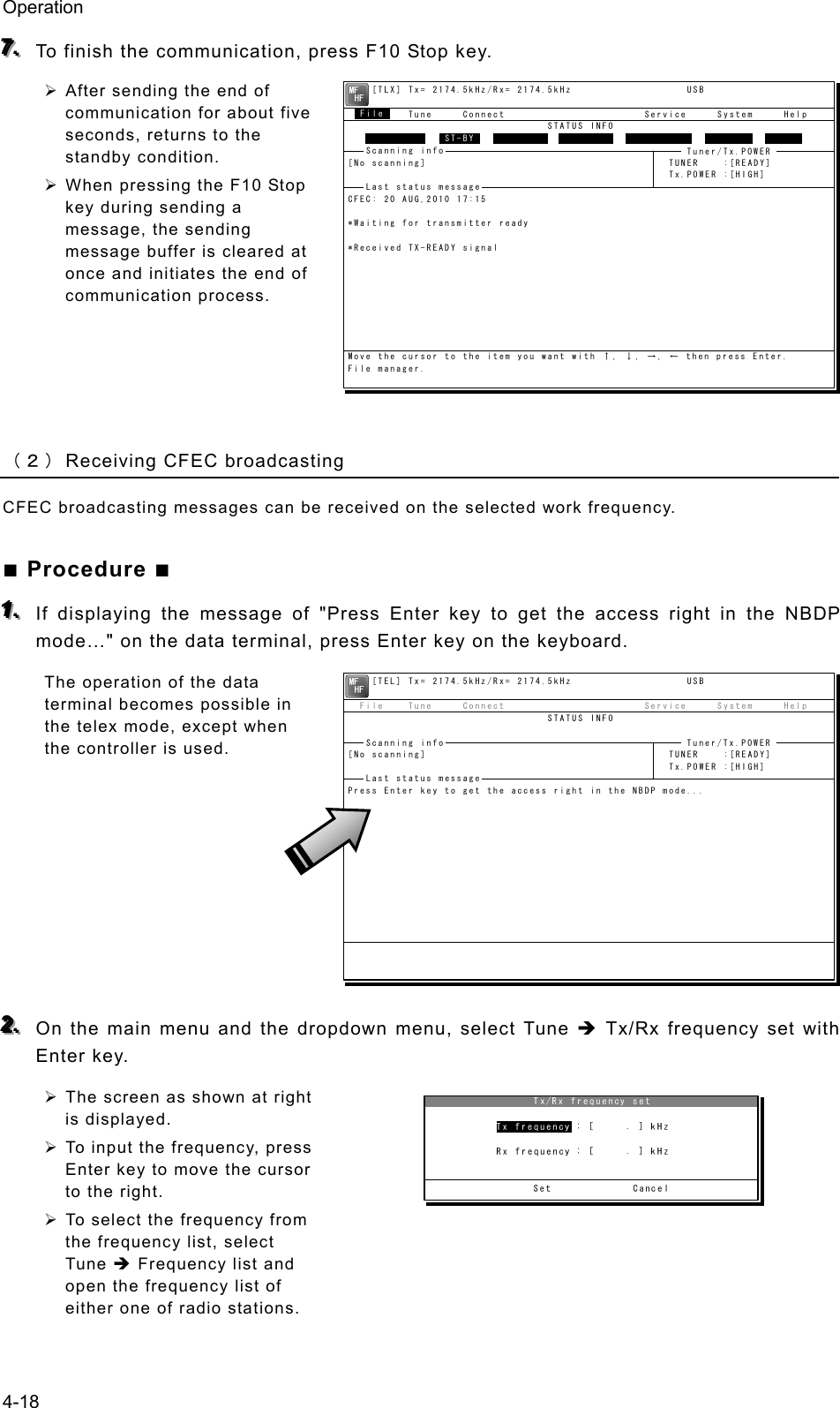 Operation 4-18 777...   To finish the communication, press F10 Stop key. ¾ After sending the end of communication for about five seconds, returns to the standby condition. ¾ When pressing the F10 Stop key during sending a message, the sending message buffer is cleared at once and initiates the end of communication process.     （２） Receiving CFEC broadcasting CFEC broadcasting messages can be received on the selected work frequency. ■ Procedure ■ 111...   If displaying the message of &quot;Press Enter key to get the access right in the NBDP mode…&quot; on the data terminal, press Enter key on the keyboard. The operation of the data terminal becomes possible in the telex mode, except when the controller is used.         222...   On the main menu and the dropdown menu, select Tune Î Tx/Rx frequency set with Enter key. ¾ The screen as shown at right is displayed. ¾ To input the frequency, press Enter key to move the cursor to the right. ¾ To select the frequency from the frequency list, select Tune Î Frequency list and open the frequency list of either one of radio stations.     [TEL] Tx= 2174.5kHz/Rx= 2174.5kHz                   USB  File    Tune     Connect                       Service     System     Help                                 STATUS INFO[No scanning]                                        TUNER    :[READY]                                                     Tx.POWER :[HIGH]Press Enter key to get the access right in the NBDP mode...Scanning info  Tuner/Tx.POWER Last status message     [TLX] Tx= 2174.5kHz/Rx= 2174.5kHz                   USB  File    Tune     Connect                       Service     System     Help                                 STATUS INFO               ST-BY[No scanning]                                        TUNER    :[READY]                                                     Tx.POWER :[HIGH]CFEC: 20 AUG,2010 17:15*Waiting for transmitter ready*Received TX-READY signalMove the cursor to the item you want with ↑, ↓, →, ← then press Enter.File manager.FileFree sig.  ST-BY Calling Receive Rephasing Repeat TrafScanning info  Tuner/Tx.POWER Last status message 