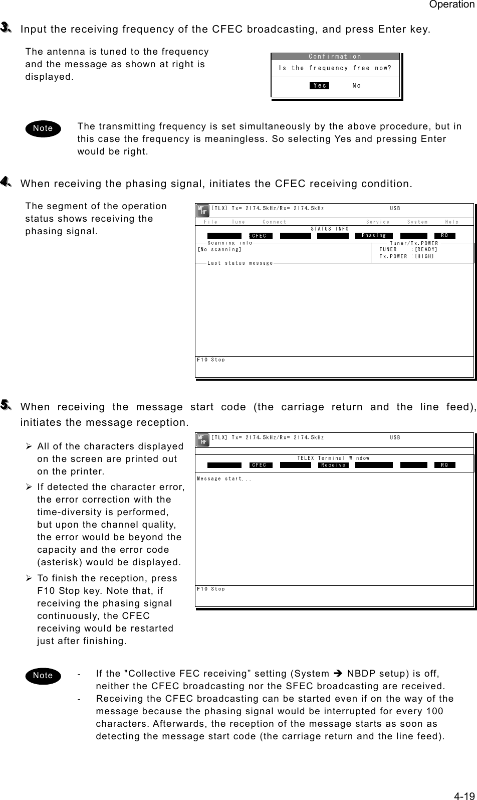 Operation 4-19 333...   Input the receiving frequency of the CFEC broadcasting, and press Enter key. The antenna is tuned to the frequency and the message as shown at right is displayed.   The transmitting frequency is set simultaneously by the above procedure, but in this case the frequency is meaningless. So selecting Yes and pressing Enter would be right.  444...   When receiving the phasing signal, initiates the CFEC receiving condition. The segment of the operation status shows receiving the phasing signal.          555...   When receiving the message start code (the carriage return and the line feed), initiates the message reception. ¾ All of the characters displayed on the screen are printed out on the printer. ¾ If detected the character error, the error correction with the time-diversity is performed, but upon the channel quality, the error would be beyond the capacity and the error code (asterisk) would be displayed. ¾ To finish the reception, press F10 Stop key. Note that, if receiving the phasing signal continuously, the CFEC receiving would be restarted just after finishing.  -  If the &quot;Collective FEC receiving” setting (System Î NBDP setup) is off, neither the CFEC broadcasting nor the SFEC broadcasting are received. -  Receiving the CFEC broadcasting can be started even if on the way of the message because the phasing signal would be interrupted for every 100 characters. Afterwards, the reception of the message starts as soon as detecting the message start code (the carriage return and the line feed).  Note Note 