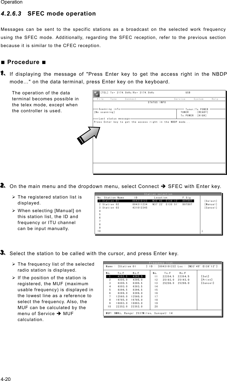 Operation 4-20 44..22..66..33  SFEC mode operation Messages can be sent to the specific stations as a broadcast on the selected work frequency using the SFEC mode. Additionally, regarding the SFEC reception, refer to the previous section because it is similar to the CFEC reception. ■ Procedure ■ 111...   If displaying the message of &quot;Press Enter key to get the access right in the NBDP mode…&quot; on the data terminal, press Enter key on the keyboard. The operation of the data terminal becomes possible in the telex mode, except when the controller is used.         222...   On the main menu and the dropdown menu, select Connect Î SFEC with Enter key. ¾ The registered station list is displayed. ¾ When selecting [Manual] on this station list, the ID and frequency or ITU channel can be input manually.   333...   Select the station to be called with the cursor, and press Enter key. ¾ The frequency list of the selected radio station is displayed. ¾ If the position of the station is registered, the MUF (maximum usable frequency) is displayed in the lowest line as a reference to select the frequency. Also, the MUF can be calculated by the menu of Service Î MUF calculation.                              Station selection No. Station Name      ID          Location         F.Sig  1 Station 01        004310123   N33ﾟ45&apos; E138ﾟ12&apos;  DOTDOT       [Select]  2 Station 02        004311234   N37ﾟ22&apos; E135ﾟ51&apos;  DOTDOT       [Manual]  3 Station 03        431012345                                  [Cancel]  4  5  6  7  8  9 10                                                            ↓ 1 Station 01        004310123   N33ﾟ45&apos; E138ﾟ12&apos;  DOTDOT    [TEL] Tx= 2174.5kHz/Rx= 2174.5kHz                   USB  File    Tune     Connect                       Service     System     Help                                 STATUS INFO[No scanning]                                        TUNER    :[READY]                                                     Tx.POWER :[HIGH]Press Enter key to get the access right in the NBDP mode...Scanning info  Tuner/Tx.POWER Last status message 