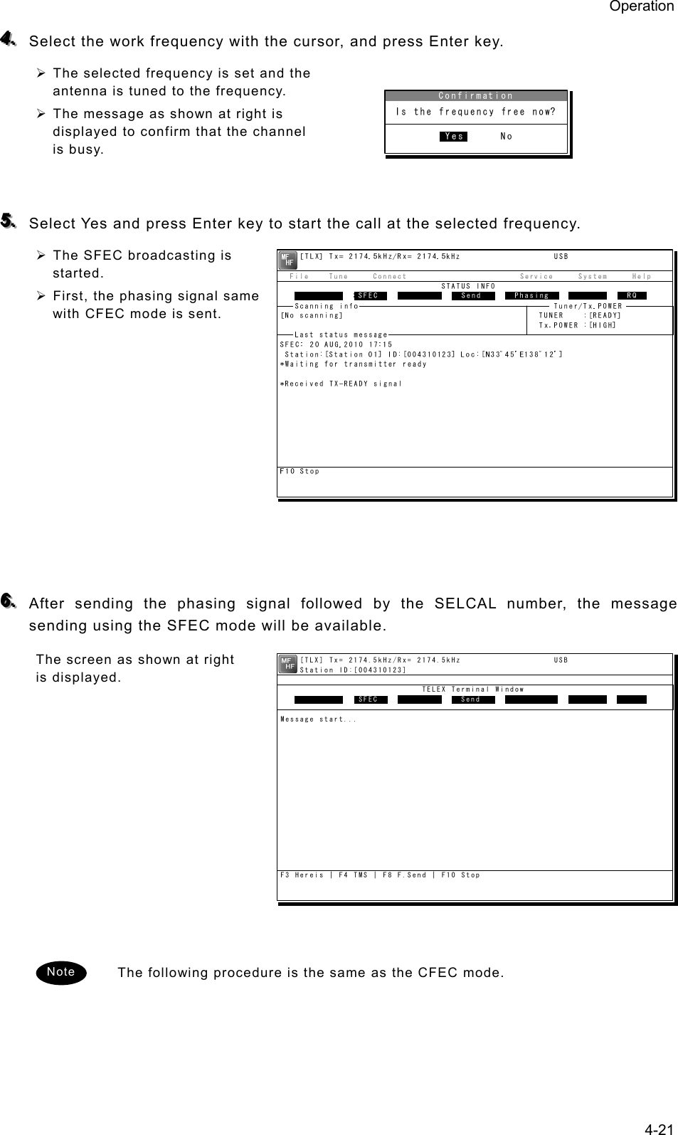 Operation 4-21 444...   Select the work frequency with the cursor, and press Enter key. ¾ The selected frequency is set and the antenna is tuned to the frequency. ¾ The message as shown at right is displayed to confirm that the channel is busy.   555...   Select Yes and press Enter key to start the call at the selected frequency. ¾ The SFEC broadcasting is started. ¾ First, the phasing signal same with CFEC mode is sent.            666...   After sending the phasing signal followed by the SELCAL number, the message sending using the SFEC mode will be available. The screen as shown at right is displayed.              The following procedure is the same as the CFEC mode.   Note     [TLX] Tx= 2174.5kHz/Rx= 2174.5kHz                   USB    Station ID:[004310123]                             TELEX Terminal Window                ARQMessage start...F3 Hereis | F4 TMS | F8 F.Send | F10 StopFree sig.  SFEC  Calling   Send Rephasing Repeat   RQ