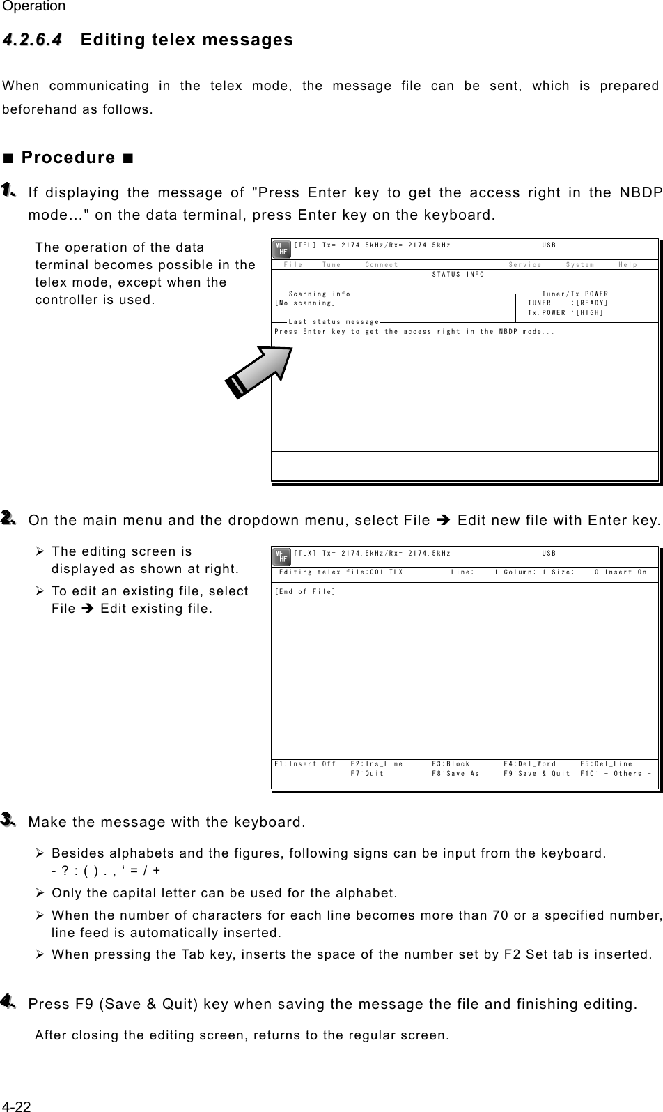 Operation 4-22 44..22..66..44  Editing telex messages When communicating in the telex mode, the message file can be sent, which is prepared beforehand as follows. ■ Procedure ■ 111...   If displaying the message of &quot;Press Enter key to get the access right in the NBDP mode…&quot; on the data terminal, press Enter key on the keyboard. The operation of the data terminal becomes possible in the telex mode, except when the controller is used.         222...   On the main menu and the dropdown menu, select File Î Edit new file with Enter key. ¾ The editing screen is displayed as shown at right. ¾ To edit an existing file, select File Î Edit existing file.         333...   Make the message with the keyboard. ¾ Besides alphabets and the figures, following signs can be input from the keyboard. - ? : ( ) . , ‘ = / + ¾ Only the capital letter can be used for the alphabet. ¾ When the number of characters for each line becomes more than 70 or a specified number, line feed is automatically inserted. ¾ When pressing the Tab key, inserts the space of the number set by F2 Set tab is inserted.  444...   Press F9 (Save &amp; Quit) key when saving the message the file and finishing editing. After closing the editing screen, returns to the regular screen.     [TEL] Tx= 2174.5kHz/Rx= 2174.5kHz                   USB  File    Tune     Connect                       Service     System     Help                                 STATUS INFO[No scanning]                                        TUNER    :[READY]                                                     Tx.POWER :[HIGH]Press Enter key to get the access right in the NBDP mode...Scanning info  Tuner/Tx.POWER Last status message     [TLX] Tx= 2174.5kHz/Rx= 2174.5kHz                   USB Editing telex file:001.TLX          Line:    1 Column: 1 Size:    0 Insert On[End of File]F1:Insert Off   F2:Ins_Line      F3:Block       F4:Del_Word     F5:Del_Line                F7:Quit          F8:Save As     F9:Save &amp; Quit  F10: - Others -