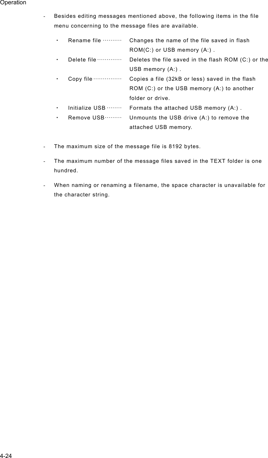 Operation 4-24 -  Besides editing messages mentioned above, the following items in the file menu concerning to the message files are available. ・ Rename file ··········   Changes the name of the file saved in flash ROM(C:) or USB memory (A:) . ・ Delete file ·············   Deletes the file saved in the flash ROM (C:) or the USB memory (A:) . ・ Copy file ···············   Copies a file (32kB or less) saved in the flash ROM (C:) or the USB memory (A:) to another folder or drive. ・ Initialize USB ········   Formats the attached USB memory (A:) . ・ Remove USB ·········   Unmounts the USB drive (A:) to remove the attached USB memory.  -  The maximum size of the message file is 8192 bytes. -  The maximum number of the message files saved in the TEXT folder is one hundred. -  When naming or renaming a filename, the space character is unavailable for the character string.     