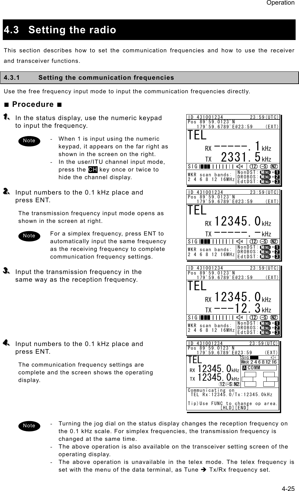 Operation 4-25  4.3  Setting the radio   This section describes how to set the communication frequencies and how to use the receiver and transceiver functions.   4.3.1  Setting the communication frequencies   Use the free frequency input mode to input the communication frequencies directly.   ■ Procedure ■ 111...   In the status display, use the numeric keypad to input the frequency.   -  When 1 is input using the numeric keypad, it appears on the far right as shown in the screen on the right.   -  In the user/ITU channel input mode, press the CH key once or twice to hide the channel display.    222...   Input numbers to the 0.1 kHz place and press ENT.   The transmission frequency input mode opens as shown in the screen at right.   For a simplex frequency, press ENT to automatically input the same frequency as the receiving frequency to complete communication frequency settings.    333...   Input the transmission frequency in the same way as the reception frequency.         444...   Input numbers to the 0.1 kHz place and press ENT.   The communication frequency settings are complete and the screen shows the operating display.      -  Turning the jog dial on the status display changes the reception frequency on the 0.1 kHz scale. For simplex frequencies, the transmission frequency is changed at the same time.   -  The above operation is also available on the transceiver setting screen of the operating display. -  The above operation is unavailable in the telex mode. The telex frequency is set with the menu of the data terminal, as Tune Î Tx/Rx frequency set. Note Note Note TEL -----.1     2331.5RX  kHzTX kHzNonDST:    +DROBOS:    +EdtDST:    +ID 431001234         23:59(UTC)Pos 89ﾟ59.0123&apos;N   179ﾟ59.6789&apos;E@23:59    (EXT)SIGWKR scan bands:2 4 6 8 12 16MHzTEL     12345.0-----.-RX  kHzTX kHzNonDST:    +DROBOS:    +EdtDST:    +ID 431001234         23:59(UTC)Pos 89ﾟ59.0123&apos;N   179ﾟ59.6789&apos;E@23:59    (EXT)SIGWKR scan bands:2 4 6 8 12 16MHzTEL     12345.0---12.3RX  kHzTX kHzNonDST:    +DROBOS:    +EdtDST:    +ID 431001234         23:59(UTC)Pos 89ﾟ59.0123&apos;N   179ﾟ59.6789&apos;E@23:59    (EXT)SIGWKR scan bands:2 4 6 8 12 16MHzID 431001234         23:59(UTC)Pos 89ﾟ59.0123&apos;N   179ﾟ59.6789&apos;E@23:59    (EXT)Communicating on TEL Rx:12345.0/Tx:12345.0kHzTip)Use FUNC to change op area.           [HLD][END]AATEL  12345.0  12345.0