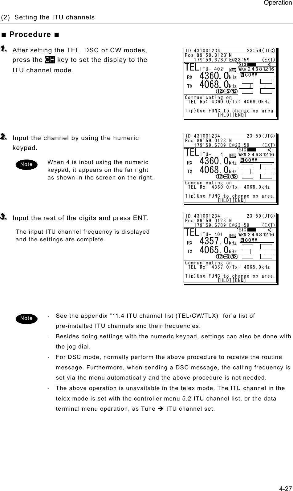 Operation 4-27 (2)  Setting the ITU channels   ■ Procedure ■ 111...   After setting the TEL, DSC or CW modes, press the CH key to set the display to the ITU channel mode.        222...   Input the channel by using the numeric keypad.  When 4 is input using the numeric keypad, it appears on the far right as shown in the screen on the right.      333...   Input the rest of the digits and press ENT.   The input ITU channel frequency is displayed and the settings are complete.         -  See the appendix &quot;11.4 ITU channel list (TEL/CW/TLX)&quot; for a list of pre-installed ITU channels and their frequencies. -  Besides doing settings with the numeric keypad, settings can also be done with the jog dial. -  For DSC mode, normally perform the above procedure to receive the routine message. Furthermore, when sending a DSC message, the calling frequency is set via the menu automatically and the above procedure is not needed. -  The above operation is unavailable in the telex mode. The ITU channel in the telex mode is set with the controller menu 5.2 ITU channel list, or the data terminal menu operation, as Tune Î ITU channel set.    Note Note ID 431001234         23:59(UTC)Pos 89ﾟ59.0123&apos;N   179ﾟ59.6789&apos;E@23:59    (EXT)Communicating on TEL Rx: 4360.0/Tx: 4068.0kHzTip)Use FUNC to change op area.           [HLD][END]AATEL   4360.0   4068.0ITU- 4ID 431001234         23:59(UTC)Pos 89ﾟ59.0123&apos;N   179ﾟ59.6789&apos;E@23:59    (EXT)Communicating on TEL Rx: 4357.0/Tx: 4065.0kHzTip)Use FUNC to change op area.           [HLD][END]AATEL   4357.0   4065.0ITU- 401